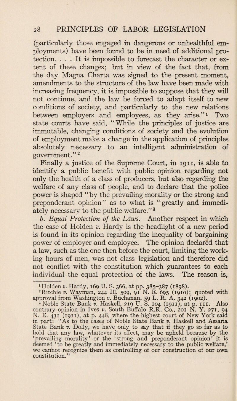 (particularly those engaged in dangerous or unhealthful em¬ ployments) have been found to be in need of additional pro¬ tection. ... It is impossible to forecast the character or ex¬ tent of these changes; but in view of the fact that, from the day Magna Charta was signed to the present moment, amendments to the structure of the law have been made with increasing frequency, it is impossible to suppose that they will not continue, and the law be forced to adapt itself to new conditions of society, and particularly to the new relations between employers and employees, as they arise.’’1 Two state courts have said, “While the principles of justice are immutable, changing conditions of society and the evolution of employment make a change in the application of principles absolutely necessary to an intelligent administration of government.” 2 Finally a justice of the Supreme Court, in 1911, is able to identify a public benefit with public opinion regarding not only the health of a class of producers, but also regarding the welfare of any class of people, and to declare that the police power is shaped “by the prevailing morality or the strong and preponderant opinion” as to what is “greatly and immedi¬ ately necessary to the public welfare.”3 b. Equal Protection of the Laws. Another respect in which the case of Holden v. Hardy is the headlight of a new period is found in its opinion regarding the inequality of bargaining power of employer and employee. The opinion declared that a law, such as the one then before the court, limiting the work¬ ing hours of men, was not class legislation and therefore did not conflict with the constitution which guarantees to each individual the equal protection of the laws. The reason is, 1 Holden v. Hardy, 169 U. S. 366, at pp. 385-387 (1898). 2Ritchie v. Wayman, 244 Ill. 509, 91 N. E. 695 (1910); quoted with approval from Washington v. Buchanan, 59 L. R. A. 342 (1902). 3 Noble State Bank v. Haskell, 219 U. S. 104 (1911), at p. 111. Also contrary opinion in Ives v. South Buffalo R.R. Co., 201 N. Y. 271, 94 N. E. 431 (1911), at p. 448, where the highest court of New York said in part: “As to the cases of Noble State Bank v. Haskell and Assaria State Bank v. Dolly, we have only to say that if they go so far as to hold that any law, whatever its effect, may be upheld because by the ‘prevailing morality’ or the ‘strong and preponderant opinion’ it is deemed ‘ to be greatly and immediately necessary to the public welfare,’ we cannot recognize them as controlling of our construction of our own constitution.