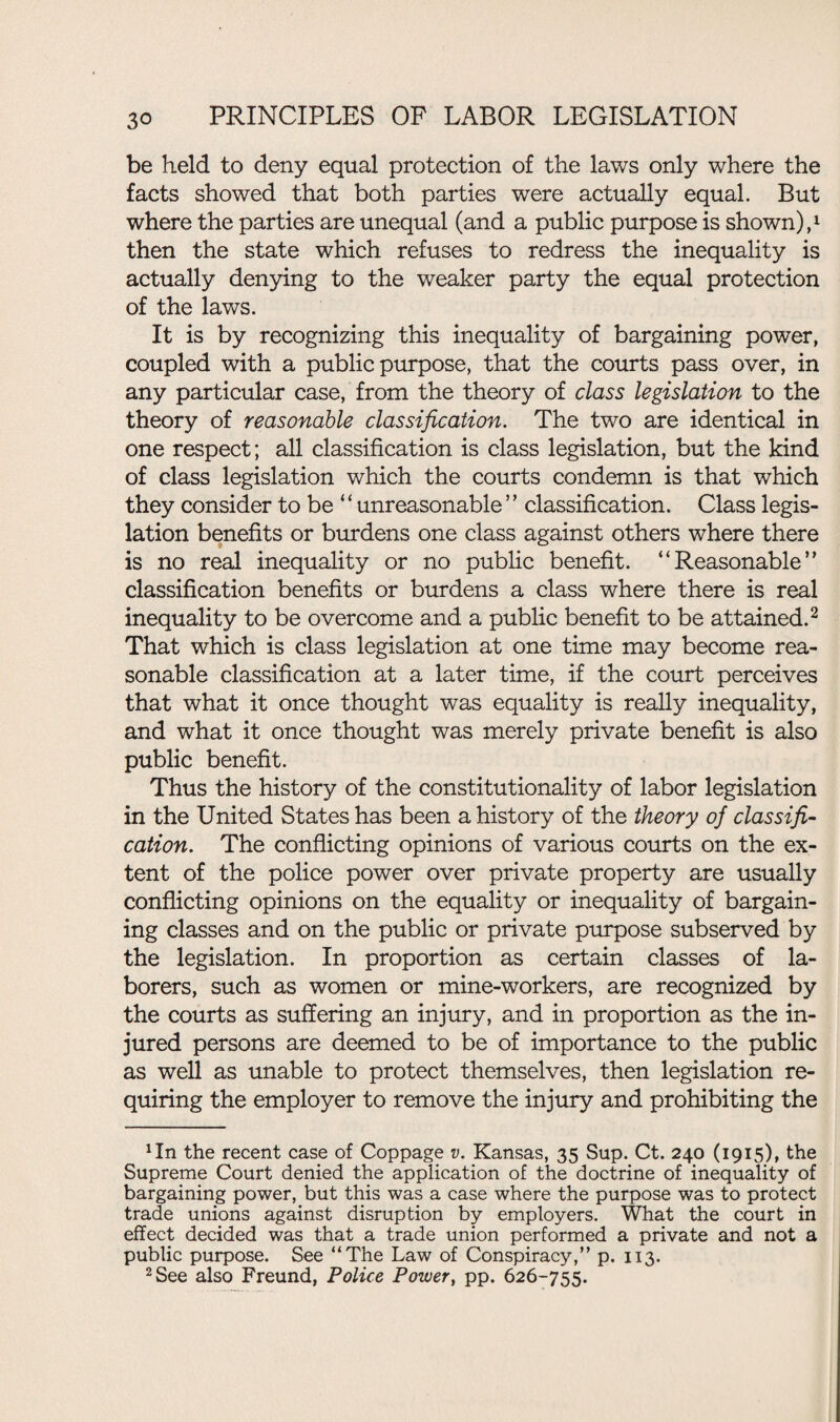 be held to deny equal protection of the laws only where the facts showed that both parties were actually equal. But where the parties are unequal (and a public purpose is shown),1 then the state which refuses to redress the inequality is actually denying to the weaker party the equal protection of the laws. It is by recognizing this inequality of bargaining power, coupled with a public purpose, that the courts pass over, in any particular case, from the theory of class legislation to the theory of reasonable classification. The two are identical in one respect; all classification is class legislation, but the kind of class legislation which the courts condemn is that which they consider to be ‘ ‘ unreasonable ’’ classification. Class legis¬ lation benefits or burdens one class against others where there is no real inequality or no public benefit. “Reasonable’' classification benefits or burdens a class where there is real inequality to be overcome and a public benefit to be attained.2 That which is class legislation at one time may become rea¬ sonable classification at a later time, if the court perceives that what it once thought was equality is really inequality, and what it once thought was merely private benefit is also public benefit. Thus the history of the constitutionality of labor legislation in the United States has been a history of the theory of classifi¬ cation. The conflicting opinions of various courts on the ex¬ tent of the police power over private property are usually conflicting opinions on the equality or inequality of bargain¬ ing classes and on the public or private purpose subserved by the legislation. In proportion as certain classes of la¬ borers, such as women or mine-workers, are recognized by the courts as suffering an injury, and in proportion as the in¬ jured persons are deemed to be of importance to the public as well as unable to protect themselves, then legislation re¬ quiring the employer to remove the injury and prohibiting the *In the recent case of Coppage v. Kansas, 35 Sup. Ct. 240 (1915), the Supreme Court denied the application of the doctrine of inequality of bargaining power, but this was a case where the purpose was to protect trade unions against disruption by employers. What the court in effect decided was that a trade union performed a private and not a public purpose. See “The Law of Conspiracy,” p. 113. 2 See also Freund, Police Power, pp. 626-755.