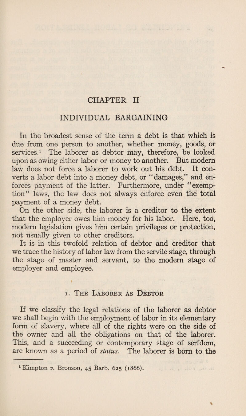 CHAPTER II INDIVIDUAL BARGAINING In the broadest sense of the term a debt is that which is due from one person to another, whether money, goods, or services.1 The laborer as debtor may, therefore, be looked upon as owing either labor or money to another. But modem law does not force a laborer to work out his debt. It con¬ verts a labor debt into a money debt, or “damages,” and en¬ forces payment of the latter. Furthermore, under “exemp¬ tion” laws, the law does not always enforce even the total payment of a money debt. On the other side, the laborer is a creditor to the extent that the employer owes him money for his labor. Here, too, modem legislation gives him certain privileges or protection, not usually given to other creditors. It is in this twofold relation of debtor and creditor that we trace the history of labor law from the servile stage, through the stage of master and servant, to the modern stage of employer and employee. i. The Laborer as Debtor If we classify the legal relations of the laborer as debtor we shall begin with the employment of labor in its elementary form of slavery, where all of the rights were on the side of the owner and all the obligations on that of the laborer. This, and a succeeding or contemporary stage of serfdom, are known as a period of status. The laborer is born to the