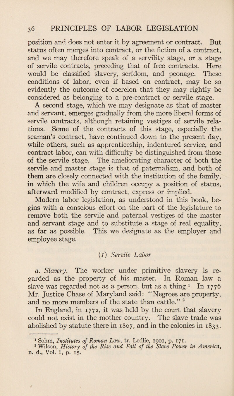 position and does not enter it by agreement or contract. But status often merges into contract, or the fiction of a contract, and we may therefore speak of a servility stage, or a stage of servile contracts, preceding that of free contracts. Here would be classified slavery, serfdom, and peonage. These conditions of labor, even if based on contract, may be so evidently the outcome of coercion that they may rightly be considered as belonging to a pre-contract or servile stage. A second stage, which we may designate as that of master and servant, emerges gradually from the more liberal forms of servile contracts, although retaining vestiges of servile rela¬ tions. Some of the contracts of this stage, especially the seaman’s contract, have continued down to the present day, while others, such as apprenticeship, indentured service, and contract labor, can with difficulty be distinguished from those of the servile stage. The ameliorating character of both the servile and master stage is that of paternalism, and both of them are closely connected with the institution of the family, in which the wife and children occupy a position of status, afterward modified by contract, express or implied. Modern labor legislation, as understood in this book, be¬ gins with a conscious effort on the part of the legislature to remove both the servile and paternal vestiges of the master and servant stage and to substitute a stage of real equality, as far as possible. This we designate as the employer and employee stage. (j) Servile Labor a. Slavery. The worker under primitive slavery is re¬ garded as the property of his master. In Roman law a slave was regarded not as a person, but as a thing.1 In 1776 Mr. Justice Chase of Maryland said: “Negroes are property, and no more members of the state than cattle.” 2 In England, in 1772, it was held by the court that slavery could not exist in the mother country. The slave trade was abolished by statute there in 1807, and in the colonies in 1833. 1 Sohm, Institutes of Roman Law, tr. Ledlie, 1901, p. 171. 2 Wilson, History of the Rise and Fall of the Slave Power in America, n. d., Vol. I, p. 15.