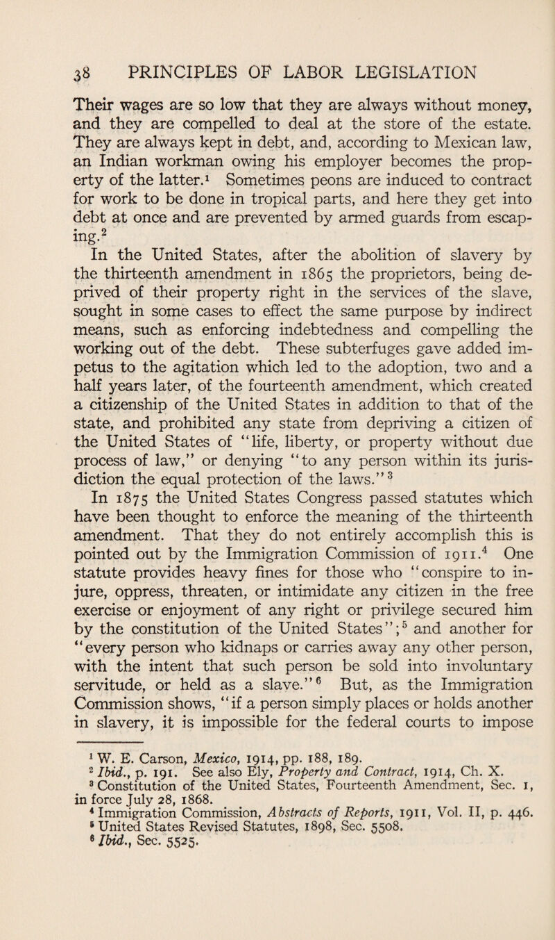 Their wages are so low that they are always without money, and they are compelled to deal at the store of the estate. They are always kept in debt, and, according to Mexican law, an Indian workman owing his employer becomes the prop¬ erty of the latter.1 Sometimes peons are induced to contract for work to be done in tropical parts, and here they get into debt at once and are prevented by armed guards from escap- ing.2 In the United States, after the abolition of slavery by the thirteenth amendment in 1865 the proprietors, being de¬ prived of their property right in the services of the slave, sought in some cases to effect the same purpose by indirect means, such as enforcing indebtedness and compelling the working out of the debt. These subterfuges gave added im¬ petus to the agitation which led to the adoption, two and a half years later, of the fourteenth amendment, which created a citizenship of the United States in addition to that of the state, and prohibited any state from depriving a citizen of the United States of “life, liberty, or property without due process of law,” or denying “to any person within its juris¬ diction the equal protection of the laws.”3 In 1875 the United States Congress passed statutes which have been thought to enforce the meaning of the thirteenth amendment. That they do not entirely accomplish this is pointed out by the Immigration Commission of 1911.4 One statute provides heavy fines for those who “conspire to in¬ jure, oppress, threaten, or intimidate any citizen in the free exercise or enjoyment of any right or privilege secured him by the constitution of the United States”;5 and another for “every person who kidnaps or carries away any other person, with the intent that such person be sold into involuntary servitude, or held as a slave.”6 But, as the Immigration Commission shows, “if a person simply places or holds another in slavery, it is impossible for the federal courts to impose 1 W. E. Carson, Mexico, 1914, pp. 188, 189. 2 Ibid., p. 191. See also Ely, Property and Contract, 1914, Ch. X. 3 Constitution of the United States, Fourteenth Amendment, Sec. 1, in force July 28, 1868. 4 Immigration Commission, Abstracts of Reports, 1911, Vol. II, p. 446. 6 United States Revised Statutes, 1898, Sec. 5508. 6 Ibid.y Sec. 5525.