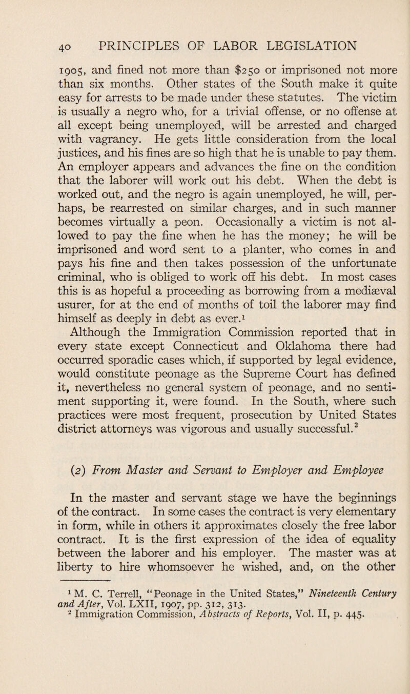 1905, and fined not more than $250 or imprisoned not more than six months. Other states of the South make it quite easy for arrests to be made under these statutes. The victim is usually a negro who, for a trivial offense, or no offense at all except being unemployed, will be arrested and charged with vagrancy. He gets little consideration from the local justices, and his fines are so high that he is unable to pay them. An employer appears and advances the fine on the condition that the laborer will work out his debt. When the debt is worked out, and the negro is again unemployed, he will, per¬ haps, be rearrested on similar charges, and in such manner becomes virtually a peon. Occasionally a victim is not al¬ lowed to pay the fine when he has the money; he will be imprisoned and word sent to a planter, who comes in and pays his fine and then takes possession of the unfortunate criminal, who is obliged to work off his debt. In most cases this is as hopeful a proceeding as borrowing from a mediasval usurer, for at the end of months of toil the laborer may find himself as deeply in debt as ever.1 Although the Immigration Commission reported that in every state except Connecticut and Oklahoma there had occurred sporadic cases which, if supported by legal evidence, would constitute peonage as the Supreme Court has defined it, nevertheless no general system of peonage, and no senti¬ ment supporting it, were found. In the South, where such practices were most frequent, prosecution by United States district attorneys was vigorous and usually successful.2 (2) From Master and Servant to Employer and Employee In the master and servant stage we have the beginnings of the contract. In some cases the contract is very elementary in form, while in others it approximates closely the free labor contract. It is the first expression of the idea of equality between the laborer and his employer. The master was at liberty to hire whomsoever he wished, and, on the other 1 M. C. Terrell, “Peonage in the United States,” Nineteenth Century and After, Vol. LXII, 1907, pp. 312, 313. 2 Immigration Commission, Abstracts of Reports, Vol. II, p. 445.