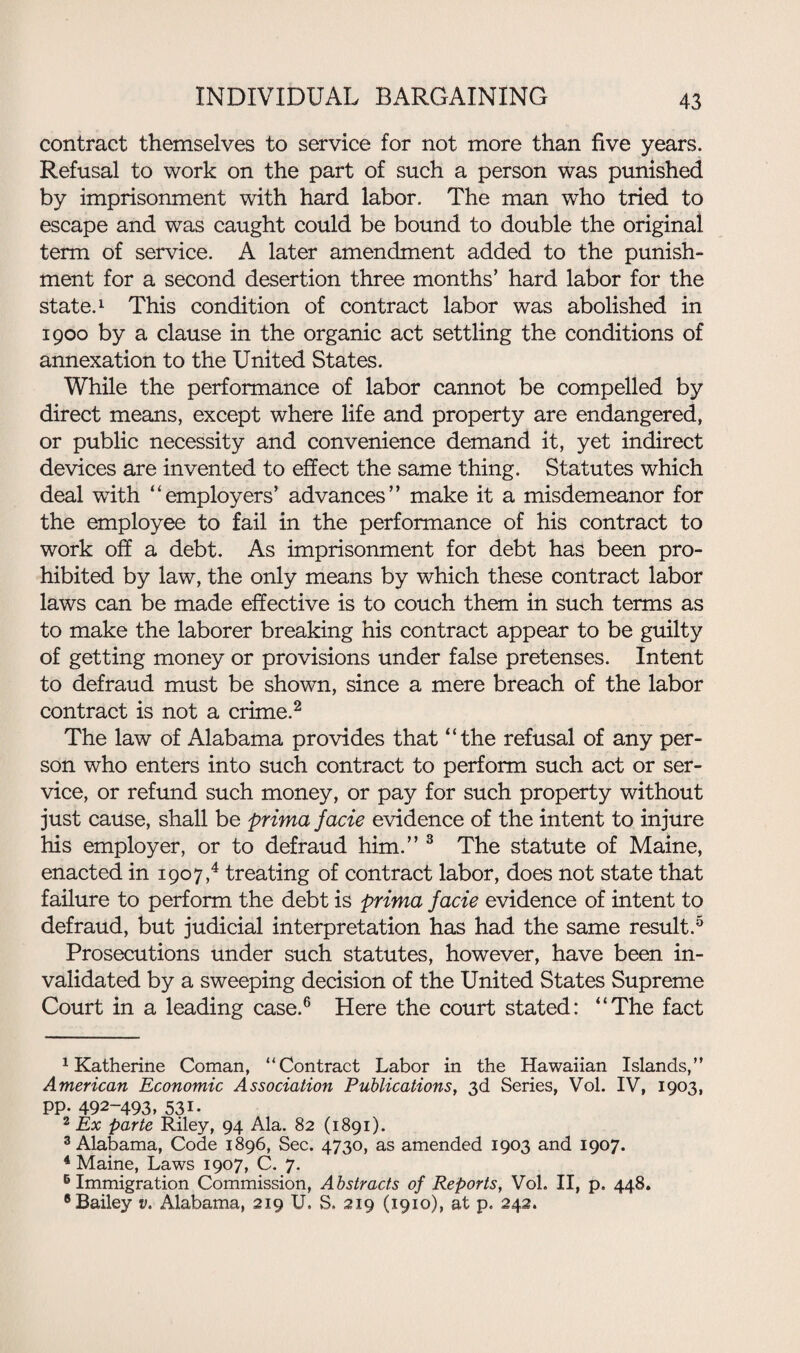 contract themselves to service for not more than five years. Refusal to work on the part of such a person was punished by imprisonment with hard labor. The man who tried to escape and was caught could be bound to double the original term of service. A later amendment added to the punish¬ ment for a second desertion three months’ hard labor for the state.1 This condition of contract labor was abolished in 1900 by a clause in the organic act settling the conditions of annexation to the United States. While the performance of labor cannot be compelled by direct means, except where life and property are endangered, or public necessity and convenience demand it, yet indirect devices are invented to effect the same thing. Statutes which deal wTith “employers’ advances” make it a misdemeanor for the employee to fail in the performance of his contract to work off a debt. As imprisonment for debt has been pro¬ hibited by law, the only means by which these contract labor laws can be made effective is to couch them in such terms as to make the laborer breaking his contract appear to be guilty of getting money or provisions under false pretenses. Intent to defraud must be shown, since a mere breach of the labor contract is not a crime.2 The law of Alabama provides that “the refusal of any per¬ son who enters into such contract to perform such act or ser¬ vice, or refund such money, or pay for such property without just cause, shall be prima facie evidence of the intent to injure his employer, or to defraud him.” 3 The statute of Maine, enacted in 1907,4 treating of contract labor, does not state that failure to perform the debt is prima facie evidence of intent to defraud, but judicial interpretation has had the same result.5 Prosecutions under such statutes, however, have been in¬ validated by a sweeping decision of the United States Supreme Court in a leading case.6 Here the court stated: “The fact 1 Katherine Coman, “Contract Labor in the Hawaiian Islands,” American Economic Association Publications, 3d Series, Vol. IV, 1903, pp. 492-493, 53 n 2 Ex parte Riley, 94 Ala. 82 (1891). 3 Alabama, Code 1896, Sec. 4730, as amended 1903 and 1907. 4 Maine, Laws 1907, C. 7. 5 Immigration Commission, Abstracts of Reports, Vol. II, p. 448. 8 Bailey v. Alabama, 219 U. S. 219 (1910), at p. 242.