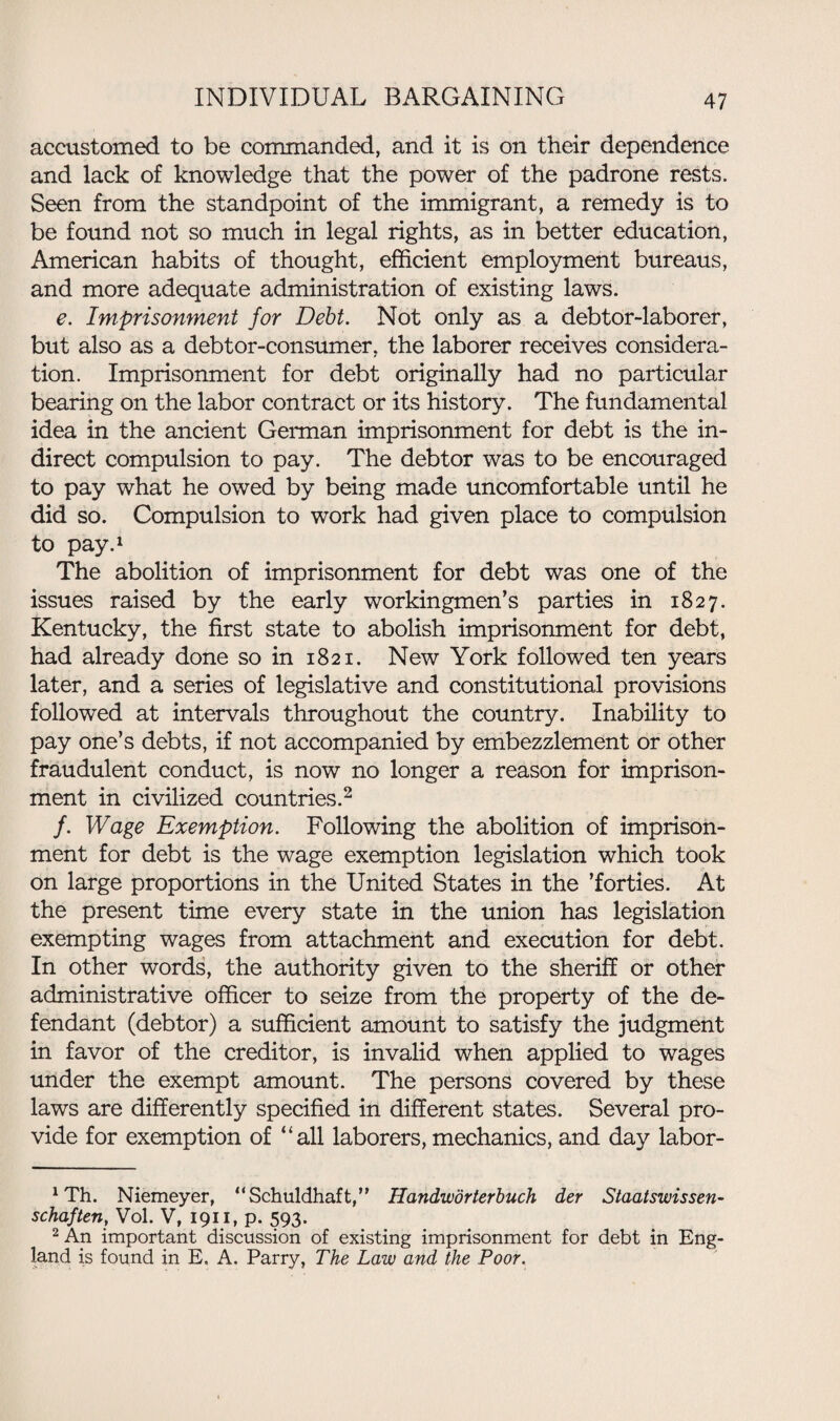 accustomed to be commanded, and it is on their dependence and lack of knowledge that the power of the padrone rests. Seen from the standpoint of the immigrant, a remedy is to be found not so much in legal rights, as in better education, American habits of thought, efficient employment bureaus, and more adequate administration of existing laws. e. Imprisonment for Debt. Not only as a debtor-laborer, but also as a debtor-consumer, the laborer receives considera¬ tion. Imprisonment for debt originally had no particular bearing on the labor contract or its history. The fundamental idea in the ancient German imprisonment for debt is the in¬ direct compulsion to pay. The debtor was to be encouraged to pay what he owed by being made uncomfortable until he did so. Compulsion to work had given place to compulsion to pay.1 The abolition of imprisonment for debt was one of the issues raised by the early workingmen’s parties in 1827. Kentucky, the first state to abolish imprisonment for debt, had already done so in 1821. New York followed ten years later, and a series of legislative and constitutional provisions followed at intervals throughout the country. Inability to pay one’s debts, if not accompanied by embezzlement or other fraudulent conduct, is now no longer a reason for imprison¬ ment in civilized countries.2 /. Wage Exemption. Following the abolition of imprison¬ ment for debt is the wage exemption legislation which took on large proportions in the United States in the ’forties. At the present time every state in the union has legislation exempting wages from attachment and execution for debt. In other words, the authority given to the sheriff or other administrative officer to seize from the property of the de¬ fendant (debtor) a sufficient amount to satisfy the judgment in favor of the creditor, is invalid when applied to wages under the exempt amount. The persons covered by these laws are differently specified in different states. Several pro¬ vide for exemption of “all laborers, mechanics, and day labor- xTh. Niemeyer, “Schuldhaft,” Handworterbuch der Staatswissen- schaften, Vol. V, 1911, p. 593. 2 An important discussion of existing imprisonment for debt in Eng¬ land is found in E. A. Parry, The Law and the Poor.