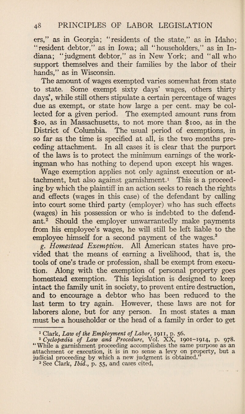 ers,” as in Georgia; “residents of the state,” as in Idaho; “resident debtor,” as in Iowa; all “householders,” as in In¬ diana; “judgment debtor,” as in New York; and “all who support themselves and their families by the labor of their hands,” as in Wisconsin. The amount of wages exempted varies somewhat from state to state. Some exempt sixty days’ wages, others thirty days’, while still others stipulate a certain percentage of wages due as exempt, or state how large a per cent, may be col¬ lected for a given period. The exempted amount runs from $20, as in Massachusetts, to not more than $100, as in the District of Columbia. The usual period of exemptions, in so far as the time is specified at all, is the two months pre¬ ceding attachment. In all cases it is clear that the purport of the laws is to protect the minimum earnings of the work¬ ingman who has nothing to depend upon except his wages. Wage exemption applies not only against execution or at¬ tachment, but also against garnishment.1 This is a proceed¬ ing by which the plaintiff in an action seeks to reach the rights and effects (wages in this case) of the defendant by calling into court some third party (employer) who has such effects (wages) in his possession or who is indebted to the defend¬ ant.2 Should the employer unwarrantedly make payments from his employee’s wages, he will still be left liable to the employee himself for a second payment of the wages.3 g. Homestead Exemption. All American states have pro¬ vided that the means of earning a livelihood, that is, the tools of one’s trade or profession, shall be exempt from execu¬ tion. Along with the exemption of personal property goes homestead exemption. This legislation is designed to keep intact the family unit in society, to prevent entire destruction, and to encourage a debtor who has been reduced to the last term to try again. However, these laws are not for laborers alone, but for any person. In most states a man must be a householder or the head of a family in order to get 1 Clark, Law of the Employment of Labor, 1911, p. 56. 2 Cyclopcedia of Law and Procedure, Vol. XX, 1901-1914, p. 978. “While a garnishment proceeding accomplishes the same purpose as an attachment or execution, it is in no sense a levy on property, but a judicial proceeding by which a new judgment is obtained. 3 See Clark, Ibid., p. 55, and cases cited,