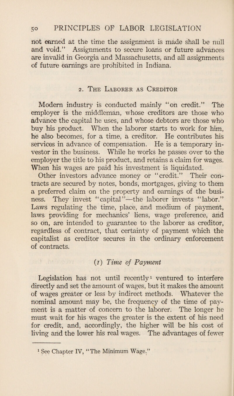 riot earned at the time the assignment is made shall be null and void.” Assignments to secure loans or future advances are invalid in Georgia and Massachusetts, and all assignments of future earnings are prohibited in Indiana. 2. The Laborer as Creditor Modem industry is conducted mainly “on credit.” The employer is the middleman, whose creditors are those who advance the capital he uses, and whose debtors are those wTho buy his product. When the laborer starts to work for him, he also becomes, for a time, a creditor. He contributes his services in advance of compensation. He is a temporary in¬ vestor in the business. While he works he passes over to the employer the title to his product, and retains a claim for wages. When his wages are paid his investment is liquidated. Other investors advance money or “credit.” Their con¬ tracts are secured by notes, bonds, mortgages, giving to them a preferred claim on the property and earnings of the busi¬ ness. They invest “capital”—the laborer invests “labor.” Laws regulating the time, place, and medium of payment, laws providing for mechanics’ liens, wage preference, and so on, are intended to guarantee to the laborer as creditor, regardless of contract, that certainty of payment which the capitalist as creditor secures in the ordinary enforcement of contracts. (i) Time of Payment Legislation has not until recently1 ventured to interfere directly and set the amount of wages, but it makes the amount of wages greater or less by indirect methods. Whatever the nominal amount may be, the frequency of the time of pay¬ ment is a matter of concern to the laborer. The longer he must wait for his wages the greater is the extent of his need for credit, and, accordingly, the higher will be his cost of living and the lower his real wages. The advantages of fewer 1 See Chapter IV, “The Minimum Wage.”