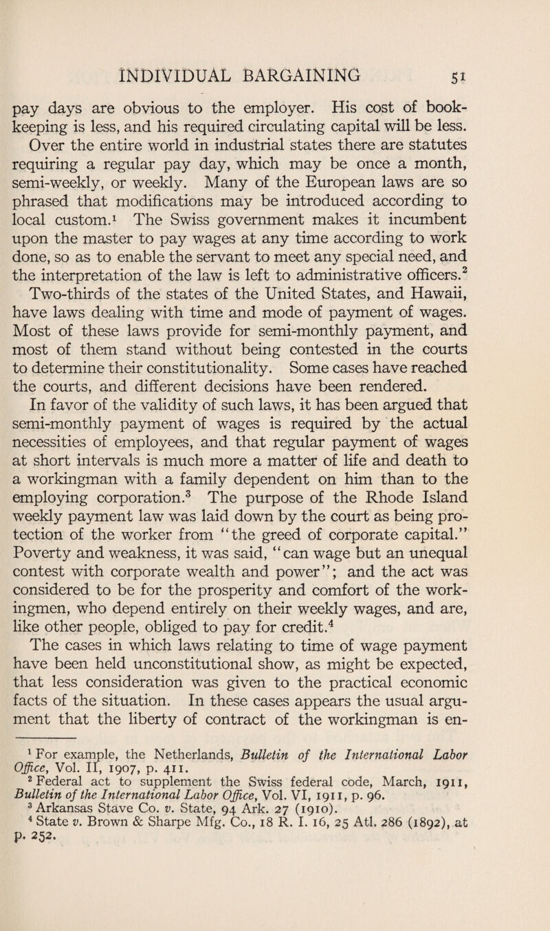 pay days are obvious to the employer. His cost of book¬ keeping is less, and his required circulating capital will be less. Over the entire world in industrial states there are statutes requiring a regular pay day, which may be once a month, semi-weekly, or weekly. Many of the European laws are so phrased that modifications may be introduced according to local custom.1 The Swiss government makes it incumbent upon the master to pay wages at any time according to work done, so as to enable the servant to meet any special need, and the interpretation of the law is left to administrative officers.2 Two-thirds of the states of the United States, and Hawaii, have laws dealing with time and mode of payment of wages. Most of these laws provide for semi-monthly payment, and most of them stand without being contested in the courts to determine their constitutionality. Some cases have reached the courts, and different decisions have been rendered. In favor of the validity of such laws, it has been argued that semi-monthly payment of wages is required by the actual necessities of employees, and that regular payment of wages at short intervals is much more a matter of life and death to a workingman with a family dependent on him than to the employing corporation.3 The purpose of the Rhode Island weekly payment law was laid down by the court as being pro¬ tection of the worker from “the greed of corporate capital.” Poverty and weakness, it was said, “can wage but an unequal contest with corporate wealth and power”; and the act was considered to be for the prosperity and comfort of the work¬ ingmen, who depend entirely on their weekly wages, and are, like other people, obliged to pay for credit.4 The cases in which laws relating to time of wage payment have been held unconstitutional show, as might be expected, that less consideration was given to the practical economic facts of the situation. In these cases appears the usual argu¬ ment that the liberty of contract of the workingman is en- 1 For example, the Netherlands, Bulletin of the International Labor Office, Vol. II, 1907, p. 411. 2 Federal act to supplement the Swiss federal code, March, 1911, Bulletin of the International Labor Office, Vol. VI, 1911, p. 96. 3 Arkansas Stave Co. v. State, 94 Ark. 27 (1910). 4 State v. Brown & Sharpe Mfg. Co., 18 R. I. 16, 25 Atl. 286 (1892), at p. 252.