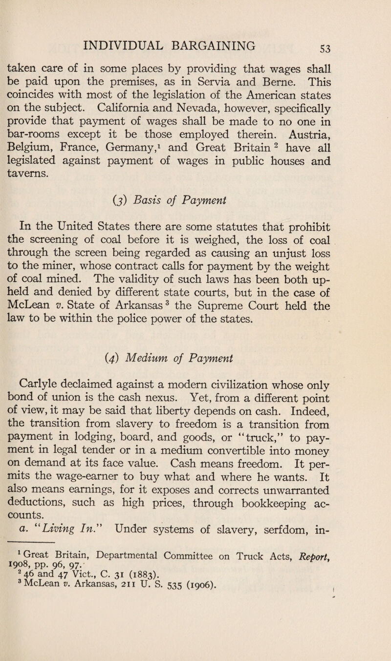 taken care of in some places by providing that wages shall be paid upon the premises, as in Servia and Berne. This coincides with most of the legislation of the American states on the subject. California and Nevada, however, specifically provide that payment of wages shall be made to no one in bar-rooms except it be those employed therein. Austria, Belgium, France, Germany,1 and Great Britain2 have all legislated against payment of wages in public houses and taverns. (3) Basis of Payment In the United States there are some statutes that prohibit the screening of coal before it is weighed, the loss of coal through the screen being regarded as causing an unjust loss to the miner, whose contract calls for payment by the weight of coal mined. The validity of such laws has been both up¬ held and denied by different state courts, but in the case of McLean v. State of Arkansas3 the Supreme Court held the law to be within the police power of the states. (4) Medium of Payment Carlyle declaimed against a modem civilization whose only bond of union is the cash nexus. Yet, from a different point of view, it may be said that liberty depends on cash. Indeed, the transition from slavery to freedom is a transition from payment in lodging, board, and goods, or “truck/’ to pay¬ ment in legal tender or in a medium convertible into money on demand at its face value. Cash means freedom. It per¬ mits the wage-earner to buy what and where he wants. It also means earnings, for it exposes and corrects unwarranted deductions, such as high prices, through bookkeeping ac¬ counts. a. “Living In.” Under systems of slavery, serfdom, in- 1 Great Britain, Departmental Committee on Truck Acts, Report, 1908, pp. 96, 97. 2 46 and 47 Viet., C. 31 (1883). 3 McLean v. Arkansas, 211 U. S. 535 (1906).