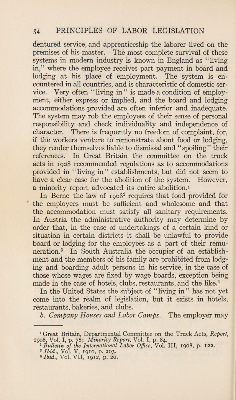 dentured service, and apprenticeship the laborer lived on the premises of his master. The most complete survival of these systems in modem industry is known in England as “living in,” where the employee receives part payment in board and lodging at his place of employment. The system is en¬ countered in all countries, and is characteristic of domestic ser¬ vice. Very often “living in” is made a condition of employ¬ ment, either express or implied, and the board and lodging accommodations provided are often inferior and inadequate. The system may rob the employees of their sense of personal responsibility and check individuality and independence of character. There is frequently no freedom of complaint, for, if the workers venture to remonstrate about food or lodging, they render themselves liable to dismissal and “spoiling” their references. In Great Britain the committee on the truck acts in 1908 recommended regulations as to accommodations provided in “living in” establishments, but did not seem to have a clear case for the abolition of the system. However, a minority report advocated its entire abolition.1 In Berne the law of 19082 requires that food provided for the employees must be sufficient and wholesome and that the accommodation must satisfy all sanitary requirements. In Austria the administrative authority may determine by order that, in the case of undertakings of a certain kind or situation in certain districts it shall be unlawful to provide board or lodging for the employees as a part of their remu¬ neration.3 In South Australia the occupier of an establish¬ ment and the members of his family are prohibited from lodg¬ ing and boarding adult persons in his service, in the case of those whose wages are fixed by wage boards, exception being made in the case of hotels, clubs, restaurants, and the like.4 In the United States the subject of “living in” has not yet come into the realm of legislation, but it exists in hotels, restaurants, bakeries, and clubs. b. Company Houses and Labor Camps. The employer may 1 Great Britain, Departmental Committee on the Truck Acts, Report, 1908, Vol. I, p. 78; Minority Report, Vol. I, p. 84. 2 Bulletin of the International Labor Office, Vol. Ill, 1908, p. 122. 3 Ibid., Vol. V, 1910, p. 203. * Ibid., Vol. VII, 1912, p. 20.