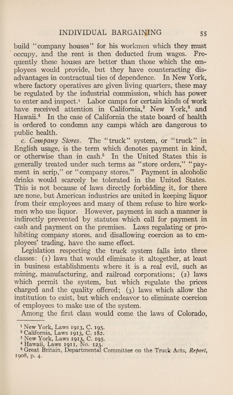 build “company houses” for his workmen which they must occupy, and the rent is then deducted from wages. Fre¬ quently these houses are better than those which the em¬ ployees would provide, but they have counteracting dis¬ advantages in contractual ties of dependence. In New York, where factory operatives are given living quarters, these may be regulated by the industrial commission, which has power to enter and inspect.1 Labor camps for certain kinds of work have received attention in California,2 New York,3 and Hawaii.4 In the case of California the state board of health is ordered to condemn any camps which are dangerous to public health. c. Company Stores. The “truck” system, or “truck” in English usage, is the term which denotes payment in kind, or otherwise than in cash.5 In the United States this is generally treated under such terms as “store orders,” “pay¬ ment in scrip,” or “company stores.” Payment in alcoholic drinks would scarcely be tolerated in the United States. This is not because of laws directly forbidding it, for there are none, but American industries are united in keeping liquor from their employees and many of them refuse to hire work¬ men who use liquor. However, payment in such a manner is indirectly prevented by statutes which call for payment in cash and payment on the premises. Laws regulating or pro¬ hibiting company stores, and disallowing coercion as to em¬ ployees’ trading, have the same effect. Legislation respecting the truck system falls into three classes: (i) laws that would eliminate it altogether, at least in business establishments where it is a real evil, such as mining, manufacturing, and railroad corporations; (2) laws which permit the system, but which regulate the prices charged and the quality offered; (3) laws which allow the institution to exist, but which endeavor to eliminate coercion of employees to make use of the system. Among the first class would come the laws of Colorado, 1 New York, Laws 1913, C. 195. 2 California, Laws 1913, C. 182. 3 New York, Laws 1913, C. 195. 4 Hawaii, Laws 1911, No. 123. 6 Great Britain, Departmental Committee on the Truck Acts, Report, 1908, p. 4.