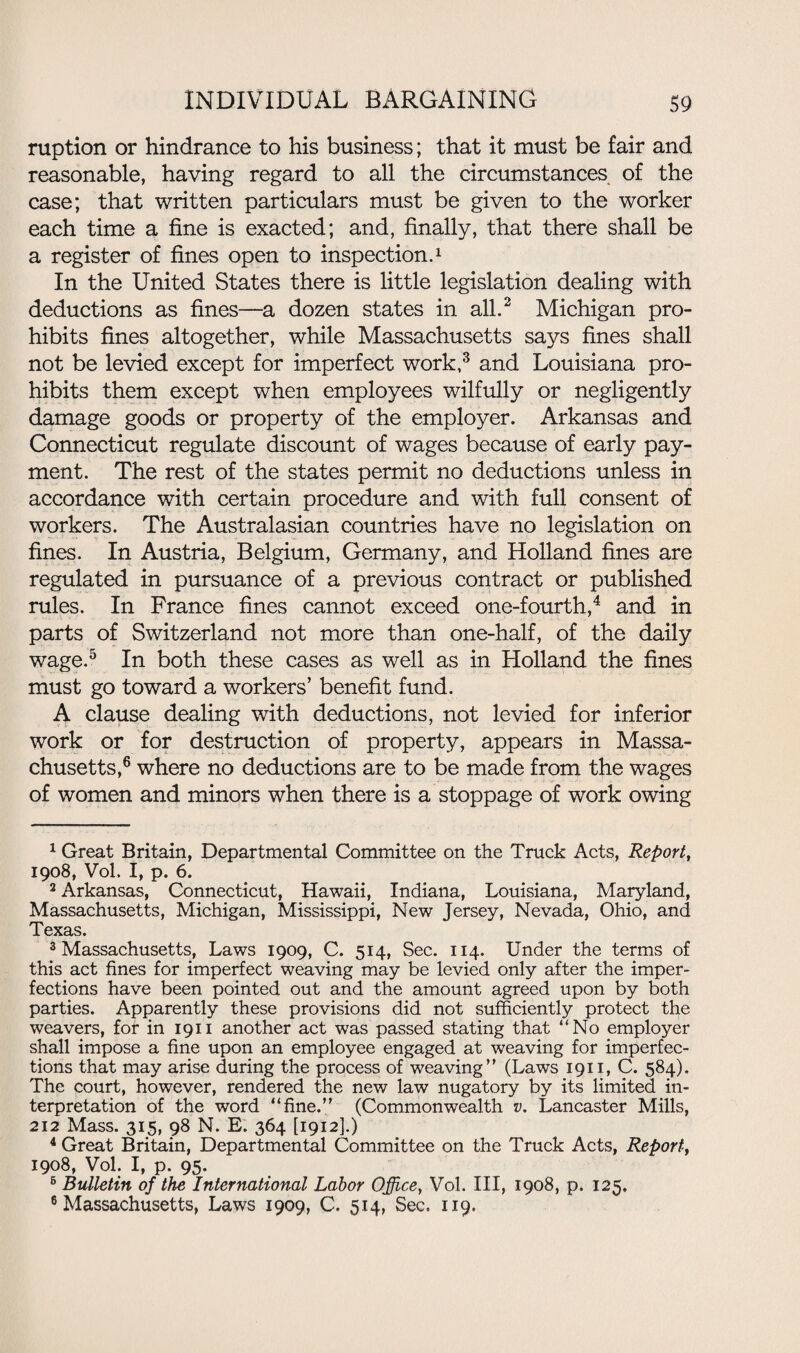 ruption or hindrance to his business; that it must be fair and reasonable, having regard to all the circumstances of the case; that written particulars must be given to the worker each time a fine is exacted; and, finally, that there shall be a register of fines open to inspection.1 In the United States there is little legislation dealing with deductions as fines—a dozen states in all.2 Michigan pro¬ hibits fines altogether, while Massachusetts says fines shall not be levied except for imperfect work,3 and Louisiana pro¬ hibits them except when employees wilfully or negligently damage goods or property of the employer. Arkansas and Connecticut regulate discount of wages because of early pay¬ ment. The rest of the states permit no deductions unless in accordance with certain procedure and with full consent of workers. The Australasian countries have no legislation on fines. In Austria, Belgium, Germany, and Holland fines are regulated in pursuance of a previous contract or published rules. In France fines cannot exceed one-fourth,4 and in parts of Switzerland not more than one-half, of the daily wage.5 In both these cases as well as in Holland the fines must go toward a workers’ benefit fund. A clause dealing with deductions, not levied for inferior work or for destruction of property, appears in Massa¬ chusetts,6 where no deductions are to be made from the wages of women and minors when there is a stoppage of work owing 1 Great Britain, Departmental Committee on the Truck Acts, Report, 1908, Vol. I, p. 6. 2 Arkansas, Connecticut, Hawaii, Indiana, Louisiana, Maryland, Massachusetts, Michigan, Mississippi, New Jersey, Nevada, Ohio, and Texas. 3 Massachusetts, Laws 1909, C. 514, Sec. 114. Under the terms of this act fines for imperfect weaving may be levied only after the imper¬ fections have been pointed out and the amount agreed upon by both parties. Apparently these provisions did not sufficiently protect the weavers, for in 1911 another act was passed stating that “No employer shall impose a fine upon an employee engaged at weaving for imperfec¬ tions that may arise during the process of weaving” (Laws 1911, C. 584). The court, however, rendered the new law nugatory by its limited in¬ terpretation of the word “fine.” (Commonwealth v. Lancaster Mills, 212 Mass. 315, 98 N. E. 364 [1912].) 4 Great Britain, Departmental Committee on the Truck Acts, Report, 1908, Vol. I, p. 95. 5 Bulletin of the International Labor Office, Vol. Ill, 1908, p. 125. 6 Massachusetts, Laws 1909, C. 514, Sec. 119.