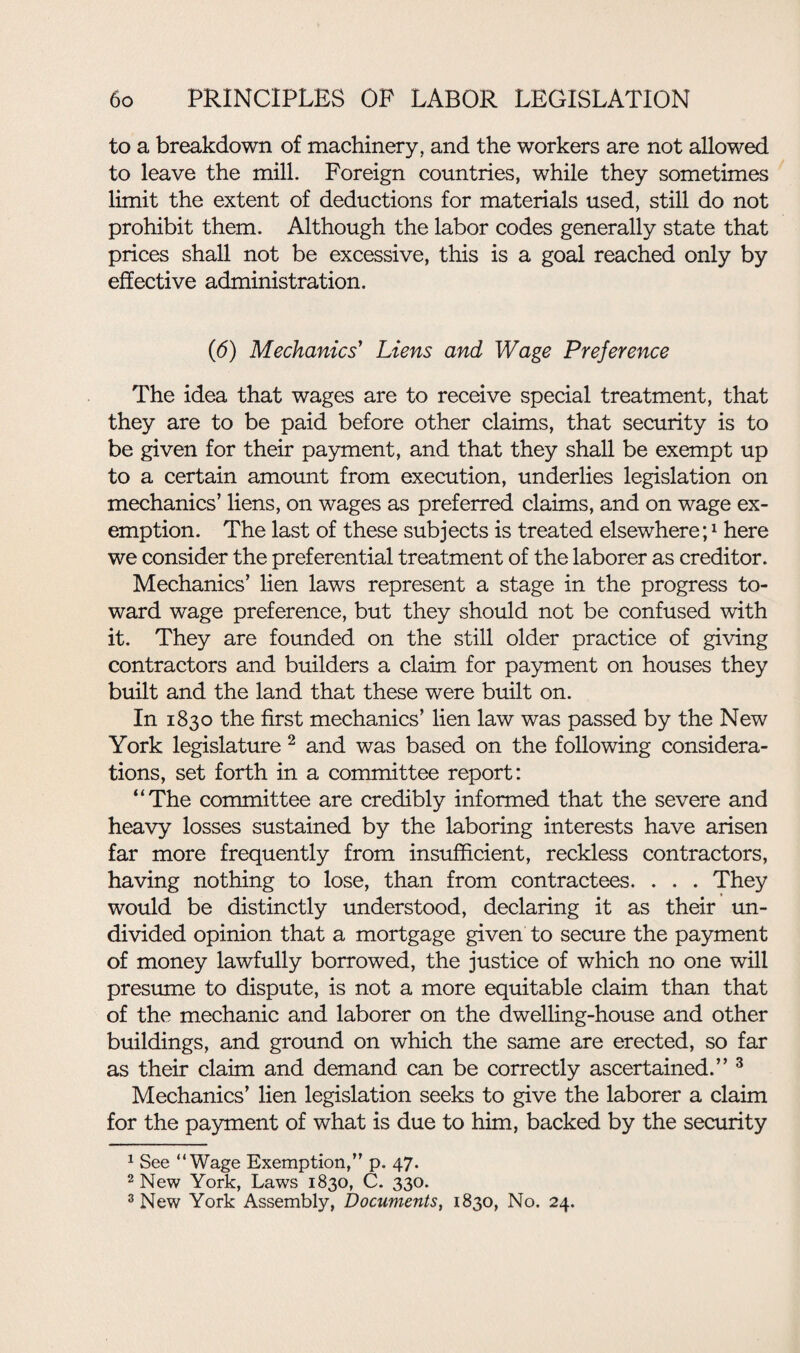 to a breakdown of machinery, and the workers are not allowed to leave the mill. Foreign countries, while they sometimes limit the extent of deductions for materials used, still do not prohibit them. Although the labor codes generally state that prices shall not be excessive, this is a goal reached only by effective administration. (6) Mechanics' Liens and Wage Preference The idea that wages are to receive special treatment, that they are to be paid before other claims, that security is to be given for their payment, and that they shall be exempt up to a certain amount from execution, underlies legislation on mechanics’ liens, on wages as preferred claims, and on wage ex¬ emption. The last of these subjects is treated elsewhere;1 here we consider the preferential treatment of the laborer as creditor. Mechanics’ lien laws represent a stage in the progress to¬ ward wage preference, but they should not be confused with it. They are founded on the still older practice of giving contractors and builders a claim for payment on houses they built and the land that these were built on. In 1830 the first mechanics’ lien law was passed by the New York legislature 2 and was based on the following considera¬ tions, set forth in a committee report: “The committee are credibly informed that the severe and heavy losses sustained by the laboring interests have arisen far more frequently from insufficient, reckless contractors, having nothing to lose, than from contractees. . . . They would be distinctly understood, declaring it as their un¬ divided opinion that a mortgage given to secure the payment of money lawfully borrowed, the justice of which no one will presume to dispute, is not a more equitable claim than that of the mechanic and laborer on the dwelling-house and other buildings, and ground on which the same are erected, so far as their claim and demand can be correctly ascertained.” 3 Mechanics’ lien legislation seeks to give the laborer a claim for the payment of what is due to him, backed by the security 1 See “Wage Exemption,” p. 47. 2 New York, Laws 1830, C. 330. 3 New York Assembly, Documents, 1830, No. 24.