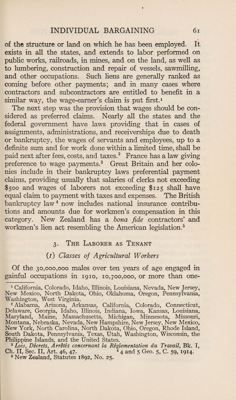 of the structure or land on which he has been employed. It exists in all the states, and extends to labor performed on public works, railroads, in mines, and on the land, as well as to lumbering, construction and repair of vessels, sawmilling, and other occupations. Such liens are generally ranked as coming before other payments; and in many cases where contractors and subcontractors are entitled to benefit in a similar way, the wage-earner’s claim is put first.1 The next step was the provision that wages should be con¬ sidered as preferred claims. Nearly all the states and the federal government have laws providing that in cases of assignments, administrations, and receiverships due to death or bankruptcy, the wages of servants and employees, up to a definite sum and for work done within a limited time, shall be paid next after fees, costs, and taxes.2 France has a law giving preference to wage payments.3 Great Britain and her colo¬ nies include in their bankruptcy laws preferential payment claims, providing usually that salaries of clerks not exceeding $500 and wages of laborers not exceeding $125 shall have equal claim to payment with taxes and expenses. The British bankruptcy law4 now includes national insurance contribu¬ tions and amounts due for workmen’s compensation in this category. New Zealand has a bona fide contractors’ and workmen’s lien act resembling the American legislation.5 3. The Laborer as Tenant (j) Classes of Agricultural Workers Of the 30,000,000 males over ten years of age engaged in gainful occupations in 1910, 10,700,000, or more than one- 1 California, Colorado, Idaho, Illinois, Louisiana, Nevada, New Jersey, New Mexico, North Dakota, Ohio, Oklahoma, Oregon, Pennsylvania, Washington, West Virginia. 2 Alabama, Arizona, Arkansas, California, Colorado, Connecticut, Delaware, Georgia, Idaho, Illinois, Indiana, Iowa, Kansas, Louisiana, Maryland, Maine, Massachusetts, Michigan, Minnesota, Missouri, Montana, Nebraska, Nevada, New Hampshire, New Jersey, New Mexico, New York, North Carolina, North Dakota, Ohio, Oregon, Rhode Island, South Dakota, Pennsylvania, Texas, Utah, Washington, Wisconsin, the Philippine Islands, and the United States. 3 Lois, Decrets, ArrUes concernant la Reglementation dn Travail, Bk. I, Ch. II, Sec. II, Art. 46, 47. 4 4 and 5 Geo. 5, C. 59, 1914. 6 New Zealand, Statutes 1892, No. 25.