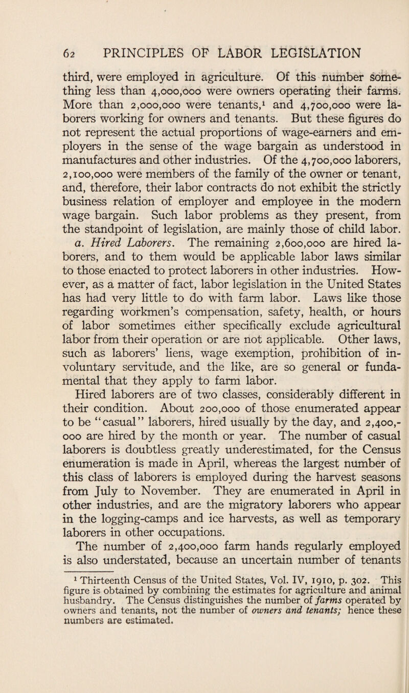 third, were employed in agriculture. Of this number some- thing less than 4,000,000 were owners operating their farms. More than 2,000,000 were tenants,1 and 4,700,000 were la¬ borers working for owners and tenants. But these figures do not represent the actual proportions of wage-earners and em¬ ployers in the sense of the wage bargain as understood in manufactures and other industries. Of the 4,700,000 laborers, 2,100,000 were members of the family of the owner or tenant, and, therefore, their labor contracts do not exhibit the strictly business relation of employer and employee in the modem wage bargain. Such labor problems as they present, from the standpoint of legislation, are mainly those of child labor. a. Hired Laborers. The remaining 2,600,000 are hired la¬ borers, and to them would be applicable labor laws similar to those enacted to protect laborers in other industries. How¬ ever, as a matter of fact, labor legislation in the United States has had very little to do with farm labor. Laws like those regarding workmen’s compensation, safety, health, or hours of labor sometimes either specifically exclude agricultural labor from their operation or are not applicable. Other laws, such as laborers’ liens, wage exemption, prohibition of in¬ voluntary servitude, and the like, are so general or funda¬ mental that they apply to farm labor. Hired laborers are of two classes, considerably different in their condition. About 200,000 of those enumerated appear to be “casual” laborers, hired usually by the day, and 2,400,- 000 are hired by the month or year. The number of casual laborers is doubtless greatly underestimated, for the Census enumeration is made in April, whereas the largest number of this class of laborers is employed during the harvest seasons from July to November. They are enumerated in April in other industries, and are the migratory laborers who appear in the logging-camps and ice harvests, as well as temporary laborers in other occupations. The number of 2,400,000 farm hands regularly employed is also understated, because an uncertain number of tenants 1 Thirteenth Census of the United States, Vol. IV, 1910, p. 302. This figure is obtained by combining the estimates for agriculture and animal husbandry. The Census distinguishes the number of farms operated by owners and tenants, not the number of owners and tenants; hence these numbers are estimated.
