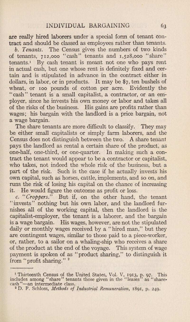 are really hired laborers under a special form of tenant con¬ tract and should be classed as employees rather than tenants. b. Tenants. The Census gives the numbers of two kinds of tenants, 712,000 “cash” tenants and 1,528,000 “share” tenants.1 By cash tenant is meant not one who pays rent in actual cash, but one whose rent is definitely fixed and cer¬ tain and is stipulated in advance in the contract either in dollars, in labor, or in products. It may be $7, ten bushels of wheat, or 100 pounds of cotton per acre. Evidently the “cash” tenant is a small capitalist, a contractor, or an em¬ ployer, since he invests his own money or labor and takes all of the risks of the business. His gains are profits rather than wages; his bargain with the landlord is a price bargain, not a wage bargain. The share tenants are more difficult to classify. They ma;y be either small capitalists or simply farm laborers, and the Census does not distinguish between the two. A share tenant pays the landlord as rental a certain share of the product, as one-half, one-third, or one-quarter. In making such a con¬ tract the tenant would appear to be a contractor or capitalist, who takes, not indeed the whole risk of the business, but a part of the risk. Such is the case if he actually invests his own capital, such as horses, cattle, implements, and so on, and runs the risk of losing his capital on the chance of increasing it. He would figure the outcome as profit or loss. c. “Croppers.” But if, on the other hand, the tenant “invests” nothing but his own labor, and the landlord fur¬ nishes all of the working capital, then the landlord is the capitalist-employer, the tenant is a laborer, and the bargain is a wage bargain. His wages, however, are not the stipulated daily or monthly wages received by a “hired man,” but they are contingent wages, similar to those paid to a piece-worker, or, rather, to a sailor on a whaling-ship who receives a share of the product at the end of the voyage. This system of wage payment is spoken of as “product sharing,” to distinguish it from “profit sharing.” 2 1 Thirteenth Census of the United States, Vol. V, 1913, p. 97. This includes among “share” tenants those given in the “leases” as “share- cash”—an intermediate class. 2 D. P. Schloss, Methods of Industrial Remuneration, 1891, p. 249.
