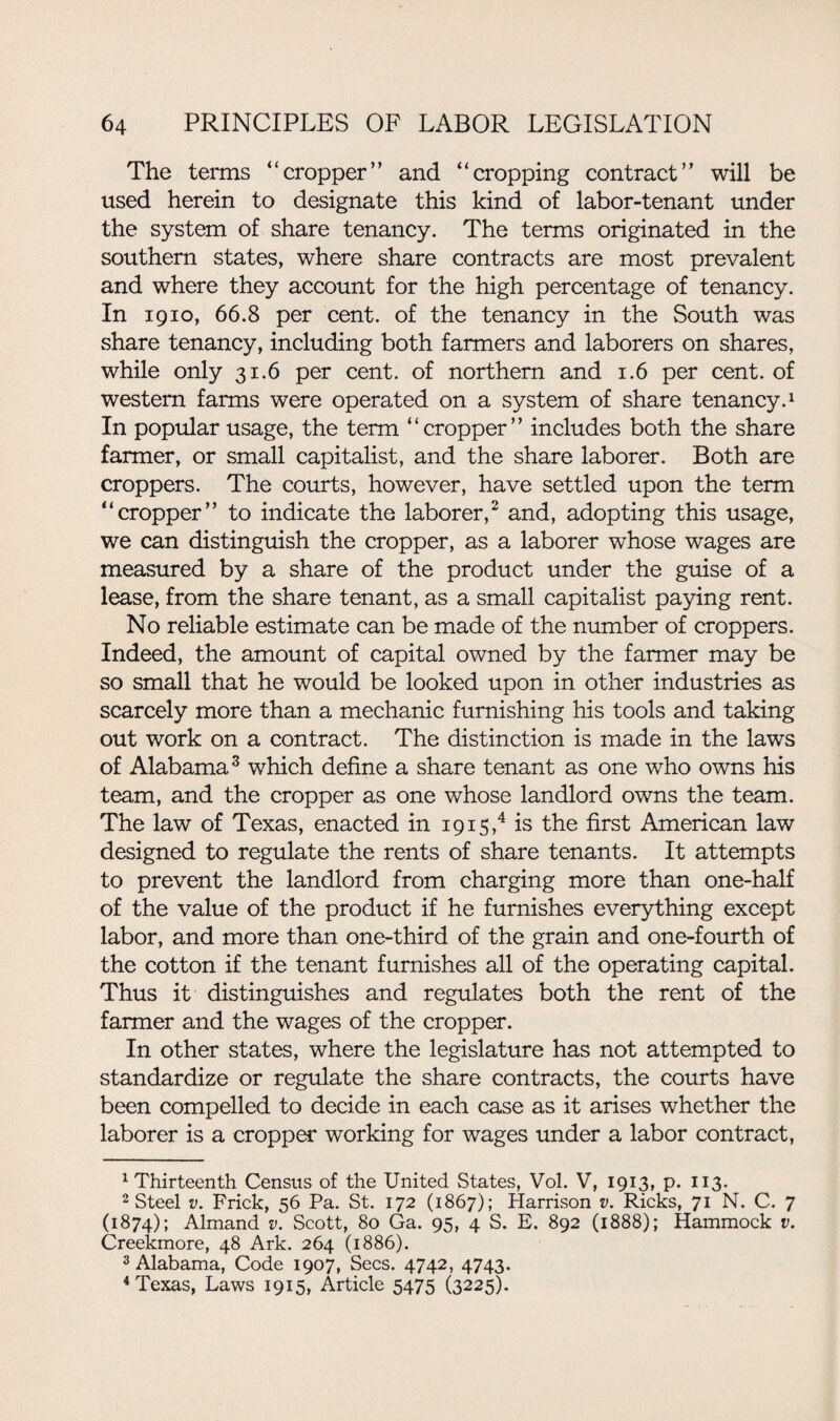 The terms “cropper” and “cropping contract” will be used herein to designate this kind of labor-tenant under the system of share tenancy. The terms originated in the southern states, where share contracts are most prevalent and where they account for the high percentage of tenancy. In 1910, 66.8 per cent, of the tenancy in the South was share tenancy, including both farmers and laborers on shares, while only 31.6 per cent, of northern and 1.6 per cent, of western farms were operated on a system of share tenancy.1 In popular usage, the term “cropper” includes both the share farmer, or small capitalist, and the share laborer. Both are croppers. The courts, however, have settled upon the term “cropper” to indicate the laborer,2 and, adopting this usage, we can distinguish the cropper, as a laborer whose wages are measured by a share of the product under the guise of a lease, from the share tenant, as a small capitalist paying rent. No reliable estimate can be made of the number of croppers. Indeed, the amount of capital owned by the farmer may be so small that he would be looked upon in other industries as scarcely more than a mechanic furnishing his tools and taking out work on a contract. The distinction is made in the laws of Alabama3 which define a share tenant as one who owns his team, and the cropper as one whose landlord owns the team. The law of Texas, enacted in 191s,4 is the first American law designed to regulate the rents of share tenants. It attempts to prevent the landlord from charging more than one-half of the value of the product if he furnishes everything except labor, and more than one-third of the grain and one-fourth of the cotton if the tenant furnishes all of the operating capital. Thus it distinguishes and regulates both the rent of the farmer and the wages of the cropper. In other states, where the legislature has not attempted to standardize or regulate the share contracts, the courts have been compelled to decide in each case as it arises whether the laborer is a cropper working for wages under a labor contract, 1 Thirteenth Census of the United States, Vol. V, 1913, p. 113. 2 Steel v. Frick, 56 Pa. St. 172 (1867); Harrison v. Ricks, 71 N. C. 7 (1874); Almand v. Scott, 80 Ga. 95, 4 S. E. 892 (1888); Hammock v. Creekmore, 48 Ark. 264 (1886). 3 Alabama, Code 1907, Secs. 4742, 4743. 4 Texas, Laws 1915, Article 5475 (3225).