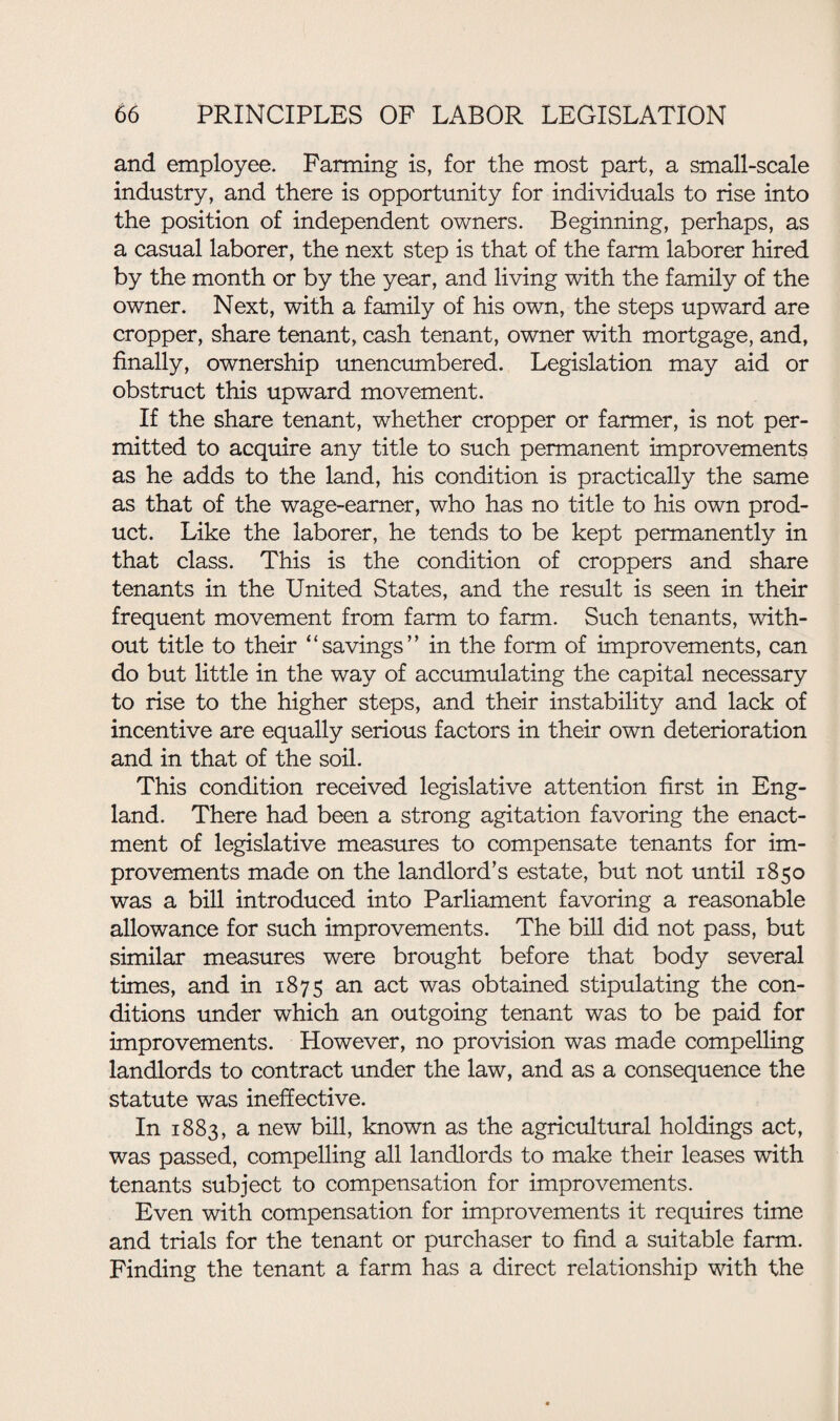 and employee. Fanning is, for the most part, a small-scale industry, and there is opportunity for individuals to rise into the position of independent owners. Beginning, perhaps, as a casual laborer, the next step is that of the farm laborer hired by the month or by the year, and living with the family of the owner. Next, with a family of his own, the steps upward are cropper, share tenant, cash tenant, owner with mortgage, and, finally, ownership unencumbered. Legislation may aid or obstruct this upward movement. If the share tenant, whether cropper or farmer, is not per¬ mitted to acquire any title to such permanent improvements as he adds to the land, his condition is practically the same as that of the wage-earner, who has no title to his own prod¬ uct. Like the laborer, he tends to be kept permanently in that class. This is the condition of croppers and share tenants in the United States, and the result is seen in their frequent movement from farm to farm. Such tenants, with¬ out title to their “savings” in the form of improvements, can do but little in the way of accumulating the capital necessary to rise to the higher steps, and their instability and lack of incentive are equally serious factors in their own deterioration and in that of the soil. This condition received legislative attention first in Eng¬ land. There had been a strong agitation favoring the enact¬ ment of legislative measures to compensate tenants for im¬ provements made on the landlord’s estate, but not until 1850 was a bill introduced into Parliament favoring a reasonable allowance for such improvements. The bill did not pass, but similar measures were brought before that body several times, and in 1875 an act was obtained stipulating the con¬ ditions under which an outgoing tenant was to be paid for improvements. However, no provision was made compelling landlords to contract under the law, and as a consequence the statute was ineffective. In 1883, a new bill, known as the agricultural holdings act, was passed, compelling all landlords to make their leases with tenants subject to compensation for improvements. Even with compensation for improvements it requires time and trials for the tenant or purchaser to find a suitable farm. Finding the tenant a farm has a direct relationship with the