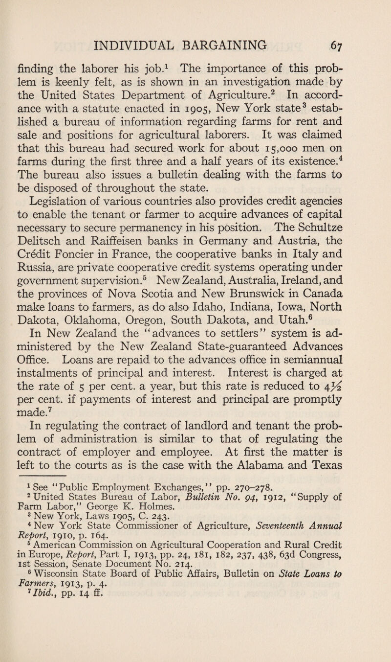 finding the laborer his job.1 The importance of this prob¬ lem is keenly felt, as is shown in an investigation made by the United States Department of Agriculture.2 In accord¬ ance with a statute enacted in 1905, New York state3 estab¬ lished a bureau of information regarding farms for rent and sale and positions for agricultural laborers. It was claimed that this bureau had secured work for about 15,000 men on farms during the first three and a half years of its existence.4 The bureau also issues a bulletin dealing with the farms to be disposed of throughout the state. Legislation of various countries also provides credit agencies to enable the tenant or farmer to acquire advances of capital necessary to secure permanency in his position. The Schultze Delitsch and Raiffeisen banks in Germany and Austria, the Credit Foncier in France, the cooperative banks in Italy and Russia, are private cooperative credit systems operating under government supervision.5 New Zealand, Australia, Ireland, and the provinces of Nova Scotia and New Brunswick in Canada make loans to farmers, as do also Idaho, Indiana, Iowa, North Dakota, Oklahoma, Oregon, South Dakota, and Utah.6 In New Zealand the “advances to settlers’’ system is ad¬ ministered by the New Zealand State-guaranteed Advances Office. Loans are repaid to the advances office in semiannual instalments of principal and interest. Interest is charged at the rate of 5 per cent, a year, but this rate is reduced to 4yi per cent, if payments of interest and principal are promptly made.7 In regulating the contract of landlord and tenant the prob¬ lem of administration is similar to that of regulating the contract of employer and employee. At first the matter is left to the courts as is the case with the Alabama and Texas 1 See “Public Employment Exchanges,” pp. 270-278. 2 United States Bureau of Labor, Bulletin No. 94, 1912, “Supply of Farm Labor,” George K. Holmes. 3 New York, Laws 1905, C. 243. 4 New York State Commissioner of Agriculture, Seventeenth Annual Report, 1910, p. 164. 6 American Commission on Agricultural Cooperation and Rural Credit in Europe, Report, Part I, 1913, pp. 24, 181, 182, 237, 438, 63d Congress, 1st Session, Senate Document No. 214. 6 Wisconsin State Board of Public Affairs, Bulletin on State Loans to Farmers, 1913, p. 4. 7Ibid., pp. 14 ff.