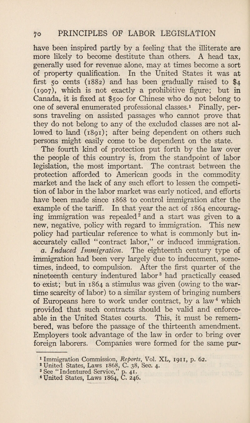 have been inspired partly by a feeling that the illiterate are more likely to become destitute than others. A head tax, generally used for revenue alone, may at times become a sort of property qualification. In the United States it was at first 50 cents (1882) and has been gradually raised to $4 (1907), which is not exactly a prohibitive figure; but in Canada, it is fixed at $500 for Chinese who do not belong to one of several enumerated professional classes.1 Finally, per¬ sons traveling on assisted passages who cannot prove that they do not belong to any of the excluded classes are not al¬ lowed to land (1891); after being dependent on others such persons might easily come to be dependent on the state. The fourth kind of protection put forth by the law over the people of this country is, from the standpoint of labor legislation, the most important. The contrast between the protection afforded to American goods in the commodity market and the lack of any such effort to lessen the competi¬ tion of labor in the labor market was early noticed, and efforts have been made since 1868 to control immigration after the example of the tariff. In that year the act of 1864 encourag¬ ing immigration was repealed2 and a start was given to a new, negative, policy with regard to immigration. This new policy had particular reference to what is commonly but in¬ accurately called “contract labor,” or induced immigration. a. Induced Immigration. The eighteenth century type of immigration had been very largely due to inducement, some¬ times, indeed, to compulsion. After the first quarter of the nineteenth century indentured labor3 had practically ceased to exist; but in 1864 a stimulus was given (owing to the war¬ time scarcity of labor) to a similar system of bringing numbers of Europeans here to work under contract, by a law4 which provided that such contracts should be valid and enforce¬ able in the United States courts. This, it must be remem¬ bered, was before the passage of the thirteenth amendment. Employers took advantage of the law in order to bring over foreign laborers. Companies were formed for the same pur- 1 Immigration Commission, Reports, Vol. XL, 1911, p. 62. 2 United States, Laws 1868, C. 38, Sec. 4. 3 See “Indentured Service,” p. 41. 4 United States, Laws 1864, C, 246.