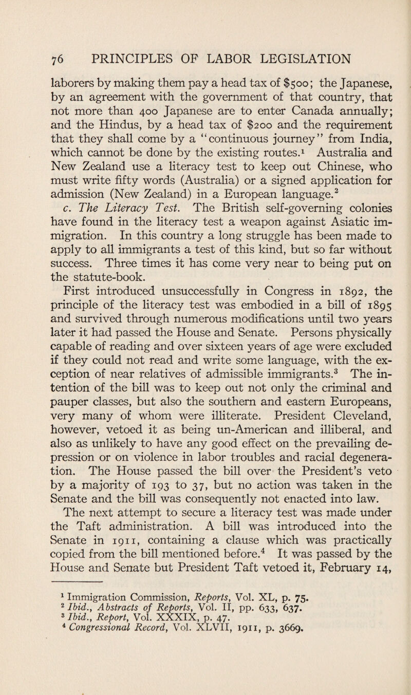 laborers by making them pay a head tax of $500; the Japanese, by an agreement with the government of that country, that not more than 400 Japanese are to enter Canada annually; and the Hindus, by a head tax of $200 and the requirement that they shall come by a “continuous journey’’ from India, which cannot be done by the existing routes.1 Australia and New Zealand use a literacy test to keep out Chinese, who must write fifty words (Australia) or a signed application for admission (New Zealand) in a European language.2 c. The Literacy Test. The British self-governing colonies have found in the literacy test a weapon against Asiatic im¬ migration. In this country a long struggle has been made to apply to all immigrants a test of this kind, but so far without success. Three times it has come very near to being put on the statute-book. First introduced unsuccessfully in Congress in 1892, the principle of the literacy test was embodied in a bill of 1895 and survived through numerous modifications until two years later it had passed the House and Senate. Persons physically capable of reading and over sixteen years of age were excluded if they could not read and write some language, with the ex¬ ception of near relatives of admissible immigrants.3 The in¬ tention of the bill was to keep out not only the criminal and pauper classes, but also the southern and eastern Europeans, very many of whom were illiterate. President Cleveland, however, vetoed it as being un-American and illiberal, and also as unlikely to have any good effect on the prevailing de¬ pression or on violence in labor troubles and racial degenera¬ tion. The House passed the bill over the President’s veto by a majority of 193 to 37, but no action was taken in the Senate and the bill was consequently not enacted into law. The next attempt to secure a literacy test was made under the Taft administration. A bill was introduced into the Senate in 1911, containing a clause which was practically copied from the bill mentioned before.4 It was passed by the House and Senate but President Taft vetoed it, February 14, 1 Immigration Commission, Reports, Vol. XL, p. 75. 2 Ibid., Abstracts of Reports, Vol. II, pp. 633, 637. 3 Ibid., Report, Vol. XXXIX, p. 47. 4 Congressional Record, Vol. XLVII, 1911, p. 3669.