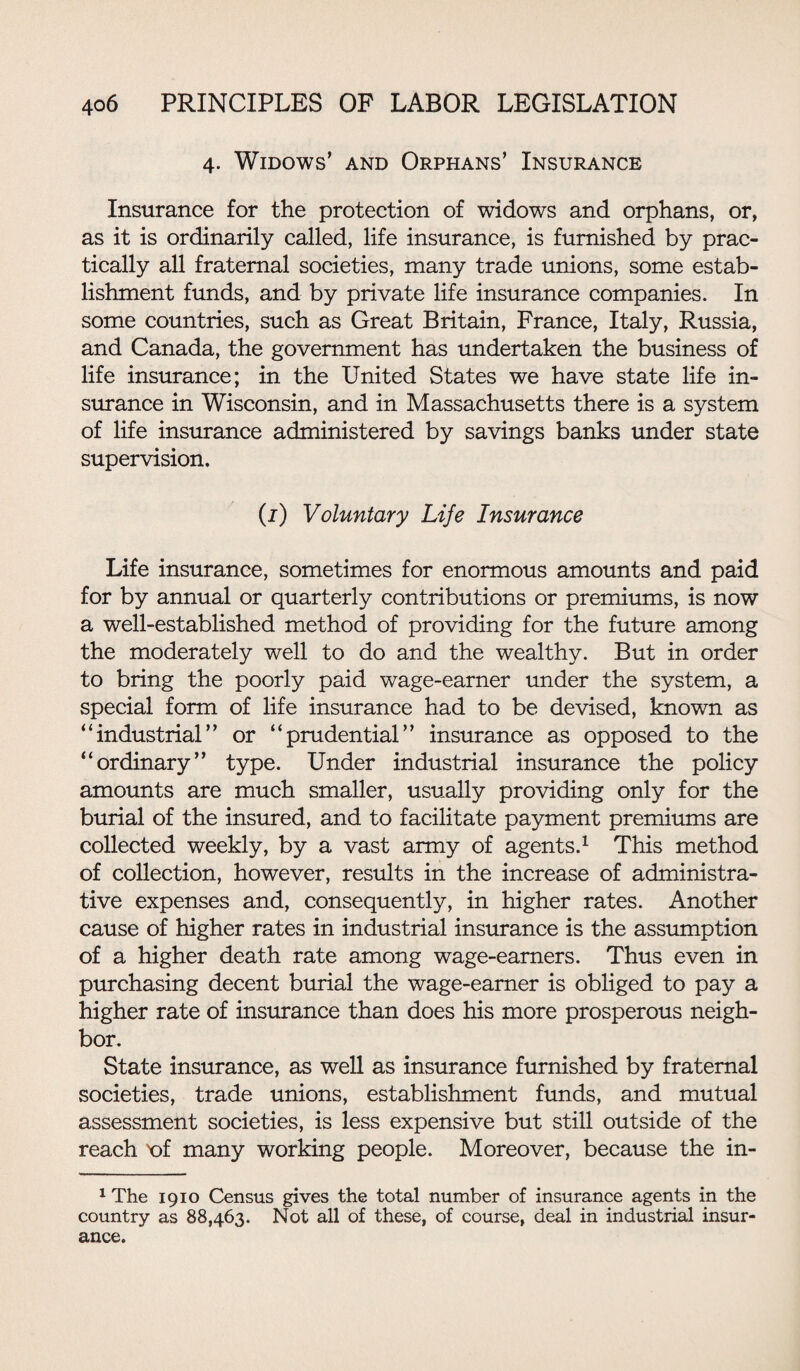 4. Widows’ and Orphans’ Insurance Insurance for the protection of widows and orphans, or, as it is ordinarily called, life insurance, is furnished by prac¬ tically all fraternal societies, many trade unions, some estab¬ lishment funds, and by private life insurance companies. In some countries, such as Great Britain, France, Italy, Russia, and Canada, the government has undertaken the business of life insurance; in the United States we have state life in¬ surance in Wisconsin, and in Massachusetts there is a system of life insurance administered by savings banks under state supervision. (1) Voluntary Life Insurance Life insurance, sometimes for enormous amounts and paid for by annual or quarterly contributions or premiums, is now a well-established method of providing for the future among the moderately well to do and the wealthy. But in order to bring the poorly paid wage-earner under the system, a special form of life insurance had to be devised, known as “industrial” or “prudential” insurance as opposed to the “ordinary” type. Under industrial insurance the policy amounts are much smaller, usually providing only for the burial of the insured, and to facilitate payment premiums are collected weekly, by a vast army of agents.1 This method of collection, however, results in the increase of administra¬ tive expenses and, consequently, in higher rates. Another cause of higher rates in industrial insurance is the assumption of a higher death rate among wage-earners. Thus even in purchasing decent burial the wage-earner is obliged to pay a higher rate of insurance than does his more prosperous neigh¬ bor. State insurance, as well as insurance furnished by fraternal societies, trade unions, establishment funds, and mutual assessment societies, is less expensive but still outside of the reach 'of many working people. Moreover, because the in- 1 The 1910 Census gives the total number of insurance agents in the country as 88,463. Not all of these, of course, deal in industrial insur¬ ance.