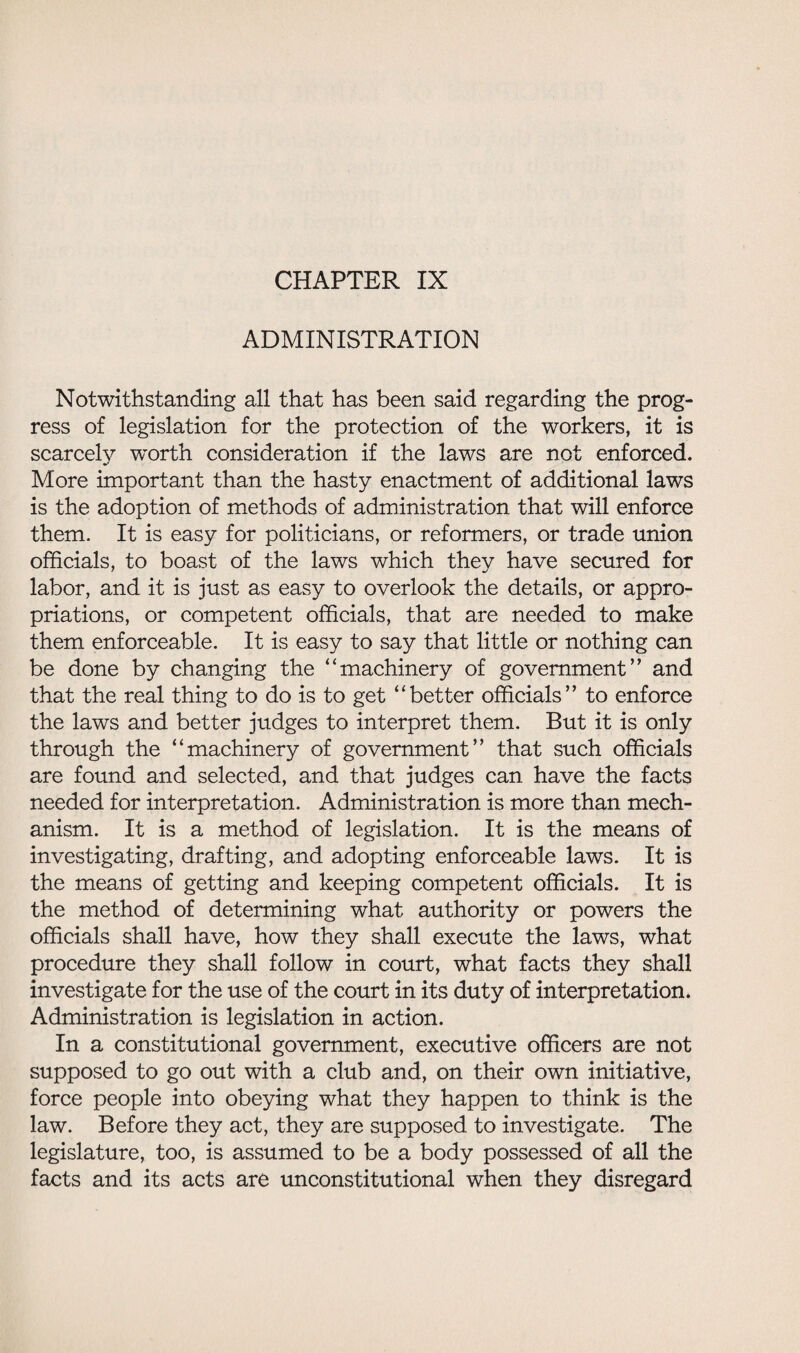 CHAPTER IX ADMINISTRATION Notwithstanding all that has been said regarding the prog¬ ress of legislation for the protection of the workers, it is scarcely worth consideration if the laws are not enforced. More important than the hasty enactment of additional laws is the adoption of methods of administration that will enforce them. It is easy for politicians, or reformers, or trade union officials, to boast of the laws which they have secured for labor, and it is just as easy to overlook the details, or appro¬ priations, or competent officials, that are needed to make them enforceable. It is easy to say that little or nothing can be done by changing the “machinery of government’’ and that the real thing to do is to get “better officials” to enforce the laws and better judges to interpret them. But it is only through the “machinery of government” that such officials are found and selected, and that judges can have the facts needed for interpretation. Administration is more than mech¬ anism. It is a method of legislation. It is the means of investigating, drafting, and adopting enforceable laws. It is the means of getting and keeping competent officials. It is the method of determining what authority or powers the officials shall have, how they shall execute the laws, what procedure they shall follow in court, what facts they shall investigate for the use of the court in its duty of interpretation. Administration is legislation in action. In a constitutional government, executive officers are not supposed to go out with a club and, on their own initiative, force people into obeying what they happen to think is the law. Before they act, they are supposed to investigate. The legislature, too, is assumed to be a body possessed of all the facts and its acts are unconstitutional when they disregard