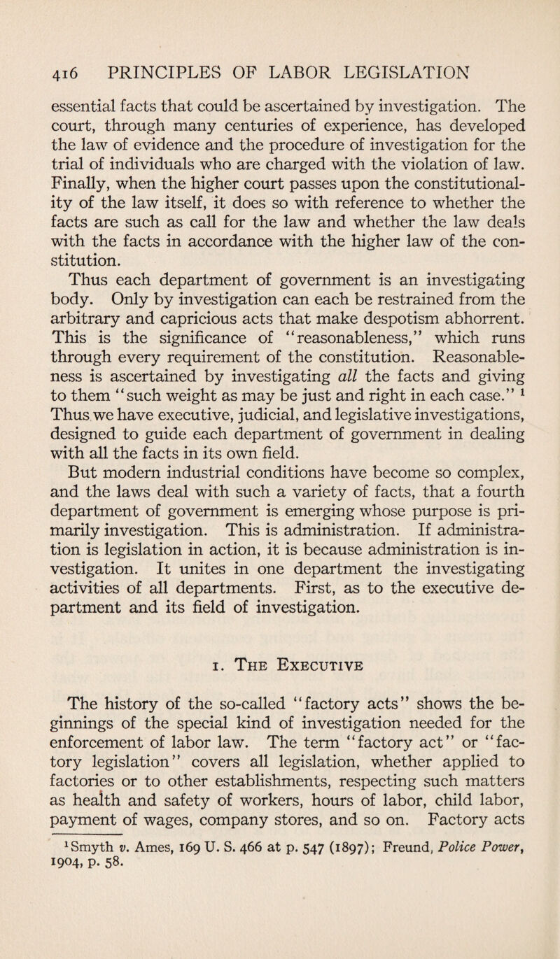 essential facts that could be ascertained by investigation. The court, through many centuries of experience, has developed the law of evidence and the procedure of investigation for the trial of individuals who are charged with the violation of law. Finally, when the higher court passes upon the constitutional¬ ity of the law itself, it does so with reference to whether the facts are such as call for the law and whether the law deals with the facts in accordance with the higher law of the con¬ stitution. Thus each department of government is an investigating body. Only by investigation can each be restrained from the arbitrary and capricious acts that make despotism abhorrent. This is the significance of “reasonableness,” which runs through every requirement of the constitution. Reasonable¬ ness is ascertained by investigating all the facts and giving to them “such weight as may be just and right in each case.” 1 Thus we have executive, judicial, and legislative investigations, designed to guide each department of government in dealing with all the facts in its own field. But modern industrial conditions have become so complex, and the laws deal with such a variety of facts, that a fourth department of government is emerging whose purpose is pri¬ marily investigation. This is administration. If administra¬ tion is legislation in action, it is because administration is in¬ vestigation. It unites in one department the investigating activities of all departments. First, as to the executive de¬ partment and its field of investigation. i. The Executive The history of the so-called “factory acts” shows the be¬ ginnings of the special kind of investigation needed for the enforcement of labor law. The term “factory act” or “fac¬ tory legislation” covers all legislation, whether applied to factories or to other establishments, respecting such matters as health and safety of workers, hours of labor, child labor, payment of wages, company stores, and so on. Factory acts 1 Smyth v. Ames, 169 U. S. 466 at p. 547 (1897); Freund, Police Power, I9°4> P- 58.