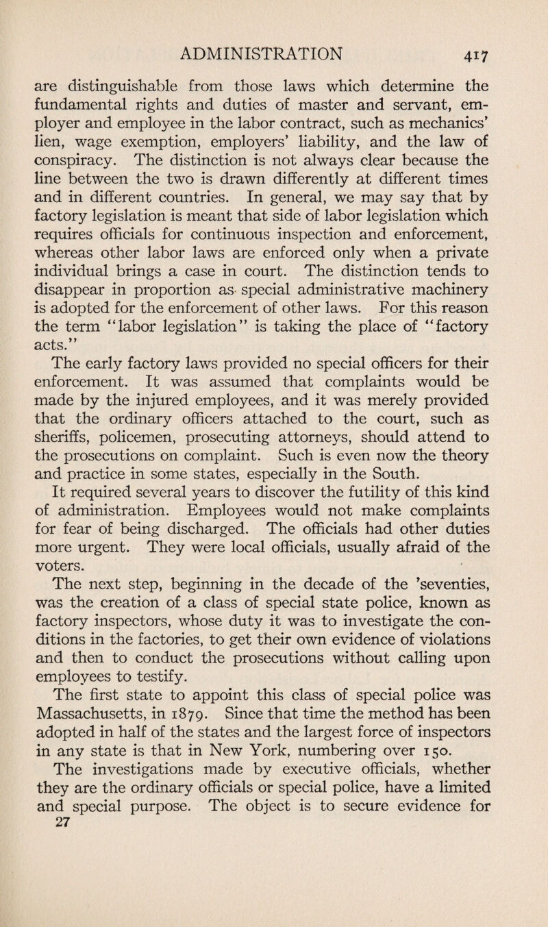 are distinguishable from those laws which determine the fundamental rights and duties of master and servant, em¬ ployer and employee in the labor contract, such as mechanics’ lien, wage exemption, employers’ liability, and the law of conspiracy. The distinction is not always clear because the line between the two is drawn differently at different times and in different countries. In general, we may say that by factory legislation is meant that side of labor legislation which requires officials for continuous inspection and enforcement, whereas other labor laws are enforced only when a private individual brings a case in court. The distinction tends to disappear in proportion as special administrative machinery is adopted for the enforcement of other laws. For this reason the term “labor legislation” is taking the place of “factory acts.” The early factory laws provided no special officers for their enforcement. It was assumed that complaints would be made by the injured employees, and it was merely provided that the ordinary officers attached to the court, such as sheriffs, policemen, prosecuting attorneys, should attend to the prosecutions on complaint. Such is even now the theory and practice in some states, especially in the South. It required several years to discover the futility of this kind of administration. Employees would not make complaints for fear of being discharged. The officials had other duties more urgent. They were local officials, usually afraid of the voters. The next step, beginning in the decade of the ’seventies, was the creation of a class of special state police, known as factory inspectors, whose duty it was to investigate the con¬ ditions in the factories, to get their own evidence of violations and then to conduct the prosecutions without calling upon employees to testify. The first state to appoint this class of special police was Massachusetts, in 1879. Since that time the method has been adopted in half of the states and the largest force of inspectors in any state is that in New York, numbering over 150. The investigations made by executive officials, whether they are the ordinary officials or special police, have a limited and special purpose. The object is to secure evidence for 27