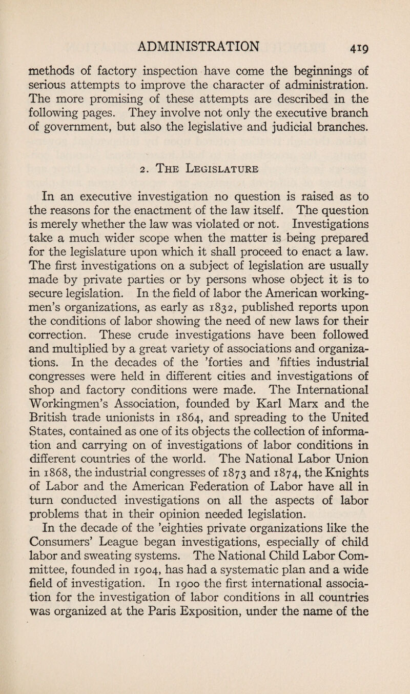 4x9 methods of factory inspection have come the beginnings of serious attempts to improve the character of administration. The more promising of these attempts are described in the following pages. They involve not only the executive branch of government, but also the legislative and judicial branches. 2. The Legislature In an executive investigation no question is raised as to the reasons for the enactment of the law itself. The question is merely whether the law was violated or not. Investigations take a much wider scope when the matter is being prepared for the legislature upon which it shall proceed to enact a law. The first investigations on a subject of legislation are usually made by private parties or by persons whose object it is to secure legislation. In the field of labor the American working¬ men’s organizations, as early as 1832, published reports upon the conditions of labor showing the need of new laws for their correction. These crude investigations have been followed and multiplied by a great variety of associations and organiza¬ tions. In the decades of the ’forties and ’fifties industrial congresses were held in different cities and investigations of shop and factory conditions were made. The International Workingmen’s Association, founded by Karl Marx and the British trade unionists in 1864, and spreading to the United States, contained as one of its objects the collection of informa¬ tion and carrying on of investigations of labor conditions in different countries of the world. The National Labor Union in 1868, the industrial congresses of 1873 and 1874, the Knights of Labor and the American Federation of Labor have all in turn conducted investigations on all the aspects of labor problems that in their opinion needed legislation. In the decade of the ’eighties private organizations like the Consumers’ League began investigations, especially of child labor and sweating systems. The National Child Labor Com¬ mittee, founded in 1904, has had a systematic plan and a wide field of investigation. In 1900 the first international associa¬ tion for the investigation of labor conditions in all countries was organized at the Paris Exposition, under the name of the