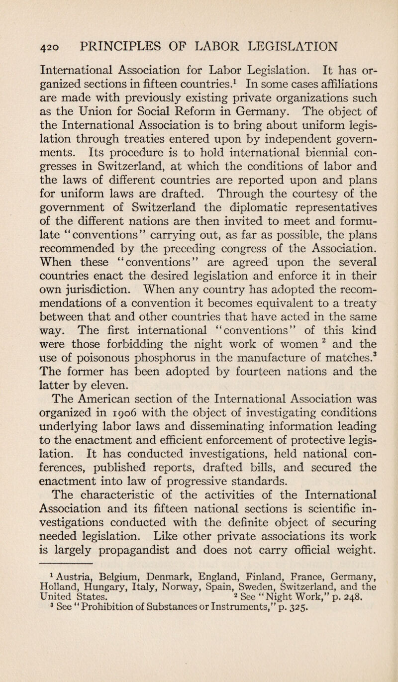 International Association for Labor Legislation. It has or¬ ganized sections in fifteen countries.1 In some cases affiliations are made with previously existing private organizations such as the Union for Social Reform in Germany. The object of the International Association is to bring about uniform legis¬ lation through treaties entered upon by independent govern¬ ments. Its procedure is to hold international biennial con¬ gresses in Switzerland, at which the conditions of labor and the laws of different countries are reported upon and plans for uniform laws are drafted. Through the courtesy of the government of Switzerland the diplomatic representatives of the different nations are then invited to meet and formu¬ late “conventions” carrying out, as far as possible, the plans recommended by the preceding congress of the Association. When these “conventions” are agreed upon the several countries enact the desired legislation and enforce it in their own jurisdiction. When any country has adopted the recom¬ mendations of a convention it becomes equivalent to a treaty between that and other countries that have acted in the same way. The first international “conventions” of this kind were those forbidding the night work of women 2 and the use of poisonous phosphorus in the manufacture of matches.3 The former has been adopted by fourteen nations and the latter by eleven. The American section of the International Association was organized in 1906 with the object of investigating conditions underlying labor laws and disseminating information leading to the enactment and efficient enforcement of protective legis¬ lation. It has conducted investigations, held national con¬ ferences, published reports, drafted bills, and secured the enactment into law of progressive standards. The characteristic of the activities of the International Association and its fifteen national sections is scientific in¬ vestigations conducted with the definite object of securing needed legislation. Like other private associations its work is largely propagandist and does not carry official weight. 1 Austria, Belgium, Denmark, England, Finland, France, Germany, Holland, Hungary, Italy, Norway, Spain, Sweden, Switzerland, and the United States. 2 See “Night Work, p. 248. 3 See “ Prohibition of Substances or Instruments,” p. 325.