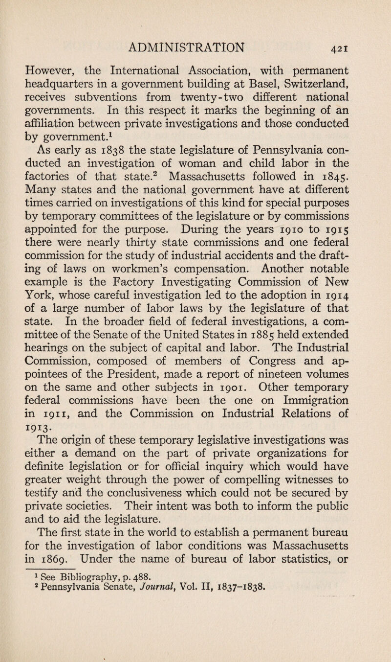 However, the International Association, with permanent headquarters in a government building at Basel, Switzerland, receives subventions from twenty-two different national governments. In this respect it marks the beginning of an affiliation between private investigations and those conducted by government.1 As early as 1838 the state legislature of Pennsylvania con¬ ducted an investigation of woman and child labor in the factories of that state.2 Massachusetts followed in 1845. Many states and the national government have at different times carried on investigations of this kind for special purposes by temporary committees of the legislature or by commissions appointed for the purpose. During the years 1910 to 1915 there were nearly thirty state commissions and one federal commission for the study of industrial accidents and the draft¬ ing of laws on workmen’s compensation. Another notable example is the Factory Investigating Commission of New York, whose careful investigation led to the adoption in 1914 of a large number of labor laws by the legislature of that state. In the broader field of federal investigations, a com¬ mittee of the Senate of the United States in 1885 held extended hearings on the subject of capital and labor. The Industrial Commission, composed of members of Congress and ap¬ pointees of the President, made a report of nineteen volumes on the same and other subjects in 1901. Other temporary federal commissions have been the one on Immigration in 1911, and the Commission on Industrial Relations of I9I3- The origin of these temporary legislative investigations was either a demand on the part of private organizations for definite legislation or for official inquiry which would have greater weight through the power of compelling witnesses to testify and the conclusiveness which could not be secured by private societies. Their intent was both to inform the public and to aid the legislature. The first state in the world to establish a permanent bureau for the investigation of labor conditions was Massachusetts in 1869. Under the name of bureau of labor statistics, or 1 See Bibliography, p. 488. 2 Pennsylvania Senate, Journal, Vol. II, 1837-1838.