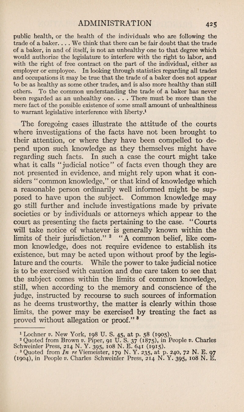 public health, or the health of the individuals who are following the trade of a baker. ... We think that there can be fair doubt that the trade of a baker, in and of itself, is not an unhealthy one to that degree which would authorize the legislature to interfere with the right to labor, and with the right of free contract on the part of the individual, either as employer or employee. In looking through statistics regarding all trades and occupations it may be true that the trade of a baker does not appear to be as healthy as some other trades, and is also more healthy than still others. To the common understanding the trade of a baker has never been regarded as an unhealthy one. . . . There must be more than the mere fact of the possible existence of some small amount of unhealthiness to warrant legislative interference with liberty.1 2 The foregoing cases illustrate the attitude of the courts where investigations of the facts have not been brought to their attention, or where they have been compelled to de¬ pend upon such knowledge as they themselves might have regarding such facts. In such a case the court might take what it calls “judicial notice” of facts even though they are not presented in evidence, and might rely upon what it con¬ siders “common knowledge,” or that kind of knowledge which a reasonable person ordinarily well informed might be sup¬ posed to have upon the subject. Common knowledge may go still further and include investigations made by private societies or by individuals or attorneys which appear to the court as presenting the facts pertaining to the case. “Courts will take notice of whatever is generally known within the limits of their jurisdiction.” 2 “A common belief, like com¬ mon knowledge, does not require evidence to establish its existence, but may be acted upon without proof by the legis¬ lature and the courts. While the power to take judicial notice is to be exercised with caution and due care taken to see that the subject comes within the limits of common knowledge, still, when according to the memory and conscience of the judge, instructed by recourse to such sources of information as he deems trustworthy, the matter is clearly within those limits, the power may be exercised by treating the fact as proved without allegation or proof.” 3 1 Lochner v. New York, 198 U. S. 45, at p. 58 (1905). 2 Quoted from Brown v. Piper, 91 U. S. 37 (1875), in People v. Charles Schweinler Press, 214 N. Y. 395, 108 N. E. 641 (1915). - 3 Quoted from In re Viemeister, 179 N. Y. 235, at p. 240, 72 N. E. 97 (1904), in People v. Charles Schweinler Press, 214 N. Y. 395, 108 N. E.
