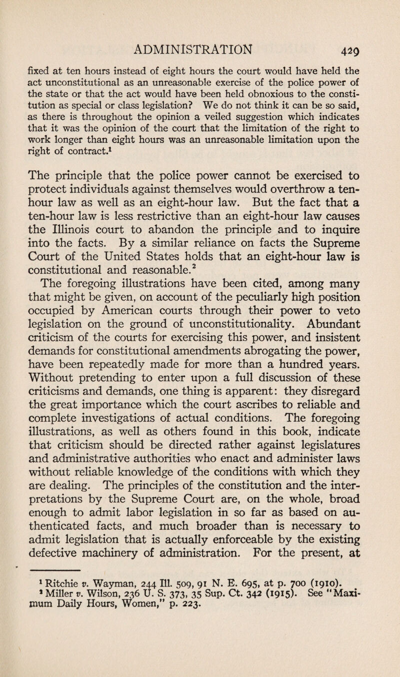 m fixed at ten hours instead of eight hours the court would have held the act unconstitutional as an unreasonable exercise of the police power of the state or that the act would have been held obnoxious to the consti¬ tution as special or class legislation? We do not think it can be so said, as there is throughout the opinion a veiled suggestion which indicates that it was the opinion of the court that the limitation of the right to work longer than eight hours was an unreasonable limitation upon the right of contract.1 The principle that the police power cannot be exercised to protect individuals against themselves would overthrow a ten- hour law as well as an eight-hour law. But the fact that a ten-hour law is less restrictive than an eight-hour law causes the Illinois court to abandon the principle and to inquire into the facts. By a similar reliance on facts the Supreme Court of the United States holds that an eight-hour law is constitutional and reasonable.2 The foregoing illustrations have been cited, among many that might be given, on account of the peculiarly high position occupied by American courts through their power to veto legislation on the ground of unconstitutionality. Abundant criticism of the courts for exercising this power, and insistent demands for constitutional amendments abrogating the power, have been repeatedly made for more than a hundred years. Without pretending to enter upon a full discussion of these criticisms and demands, one thing is apparent: they disregard the great importance which the court ascribes to reliable and complete investigations of actual conditions. The foregoing illustrations, as well as others found in this book, indicate that criticism should be directed rather against legislatures and administrative authorities who enact and administer laws without reliable knowledge of the conditions with which they are dealing. The principles of the constitution and the inter¬ pretations by the Supreme Court are, on the whole, broad enough to admit labor legislation in so far as based on au¬ thenticated facts, and much broader than is necessary to admit legislation that is actually enforceable by the existing defective machinery of administration. For the present, at 1 Ritchie v. Wayman, 244 Ill. 509, 91 N. E. 695, at p. 700 (1910). * Miller v. Wilson, 236 U. S. 373, 35 Sup. Ct. 342 (1915). See “Maxi¬ mum Daily Hours, Women,” p. 223.