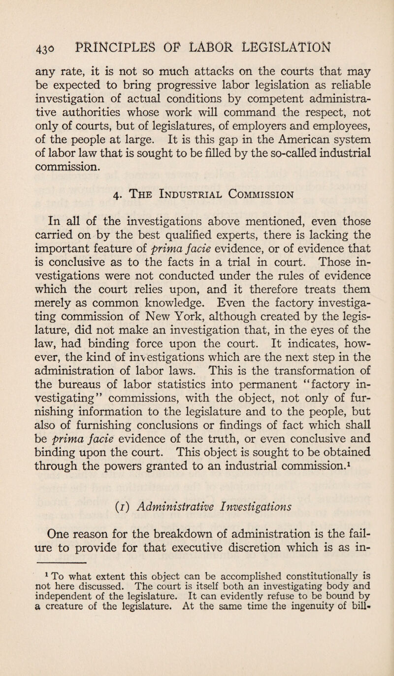 any rate, it is not so much attacks on the courts that may be expected to bring progressive labor legislation as reliable investigation of actual conditions by competent administra¬ tive authorities whose work will command the respect, not only of courts, but of legislatures, of employers and employees, of the people at large. It is this gap in the American system of labor law that is sought to be filled by the so-called industrial commission. 4. The Industrial Commission In all of the investigations above mentioned, even those carried on by the best qualified experts, there is lacking the important feature of prima facie evidence, or of evidence that is conclusive as to the facts in a trial in court. Those in¬ vestigations were not conducted under the rules of evidence which the court relies upon, and it therefore treats them merely as common knowledge. Even the factory investiga¬ ting commission of New York, although created by the legis¬ lature, did not make an investigation that, in the eyes of the law, had binding force upon the court. It indicates, how¬ ever, the kind of investigations which are the next step in the administration of labor laws. This is the transformation of the bureaus of labor statistics into permanent “factory in¬ vestigating” commissions, with the object, not only of fur¬ nishing information to the legislature and to the people, but also of furnishing conclusions or findings of fact which shall be prima facie evidence of the truth, or even conclusive and binding upon the court. This object is sought to be obtained through the powers granted to an industrial commission.1 (1) Administrative Investigations One reason for the breakdown of administration is the fail¬ ure to provide for that executive discretion which is as in- 1 To what extent this object can be accomplished constitutionally is not here discussed. The court is itself both an investigating body and independent of the legislature. It can evidently refuse to be bound by a creature of the legislature. At the same time the ingenuity of bill-