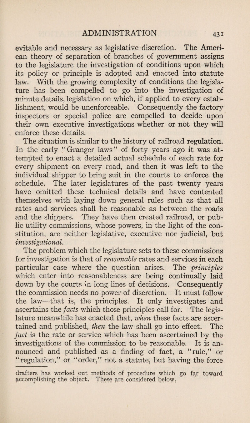 evitable and necessary as legislative discretion. The Ameri¬ can theory of separation of branches of government assigns to the legislature the investigation of conditions upon which its policy or principle is adopted and enacted into statute law. With the growing complexity of conditions the legisla¬ ture has been compelled to go into the investigation of minute details, legislation on which, if applied to every estab¬ lishment, would be unenforceable. Consequently the factory inspectors or special police are compelled to decide upon their own executive investigations whether or not they will enforce these details. The situation is similar to the history of railroad regulation. In the early “Granger laws” of forty years ago it was at¬ tempted to enact a detailed actual schedule of each rate for every shipment on every road, and then it was left to the individual shipper to bring suit in the courts to enforce the schedule. The later legislatures of the past twenty years have omitted these technical details and have contented themselves with laying down general rules such as that all rates and services shall be reasonable as between the roads and the shippers. They have then created railroad, or pub¬ lic utility commissions, whose powers, in the light of the con¬ stitution, are neither legislative, executive nor judicial, but investigational. The problem which the legislature sets to these commissions for investigation is that of reasonable rates and services in each particular case where the question arises. The principles which enter into reasonableness are being continually laid down by the courts in long lines of decisions. Consequently the commission needs no power of discretion. It must follow the law—that is, the principles. It only investigates and ascertains the facts which those principles call for. The legis¬ lature meanwhile has enacted that, when these facts are ascer¬ tained and published, then the law shall go into effect. The fact is the rate or service which has been ascertained by the investigations of the commission to be reasonable. It is an¬ nounced and published as a finding of fact, a “rule,” or “regulation,” or “order,” not a statute, but having the force drafters has worked out methods of procedure which go fax toward accomplishing the object. These are considered below.