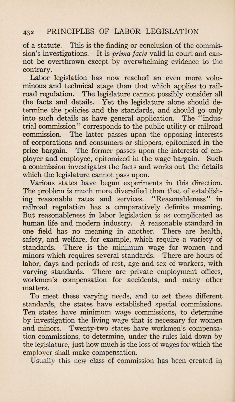 of a statute. This is the finding or conclusion of the commis¬ sion’s investigations. It is prima facie valid in court and can¬ not be overthrown except by overwhelming evidence to the contrary. Labor legislation has now reached an even more volu¬ minous and technical stage than that which applies to rail¬ road regulation. The legislature cannot possibly consider all the facts and details. Yet the legislature alone should de¬ termine the policies and the standards, and should go only into such details as have general application. The “indus¬ trial commission” corresponds to the public utility or railroad commission. The latter passes upon the opposing interests of corporations and consumers or shippers, epitomized in the price bargain. The former passes upon the interests of em¬ ployer and employee, epitomized in the wage bargain. Such a commission investigates the facts and works out the details which the legislature cannot pass upon. Various states have begun experiments in this direction. The problem is much more diversified than that of establish¬ ing reasonable rates and services. “Reasonableness” in railroad regulation has a comparatively definite meaning. But reasonableness in labor legislation is as complicated as human life and modem industry. A reasonable standard in one field has no meaning in another. There are health, safety, and welfare, for example, which require a variety of standards. There is the minimum wage for women and minors which requires several standards. There are hours of labor, days and periods of rest, age and sex of workers, with varying standards. There are private employment offices, workmen’s compensation for accidents, and many other matters. To meet these varying needs, and to set these different standards, the states have established special commissions. Ten states have minimum wage commissions, to determine by investigation the living wage that is necessary for women and minors. Twenty-two states have workmen’s compensa¬ tion commissions, to determine, under the rules laid down by the legislature, just how much is the loss of wages for which the employer shall make compensation. Usually this new class of commission has been created in