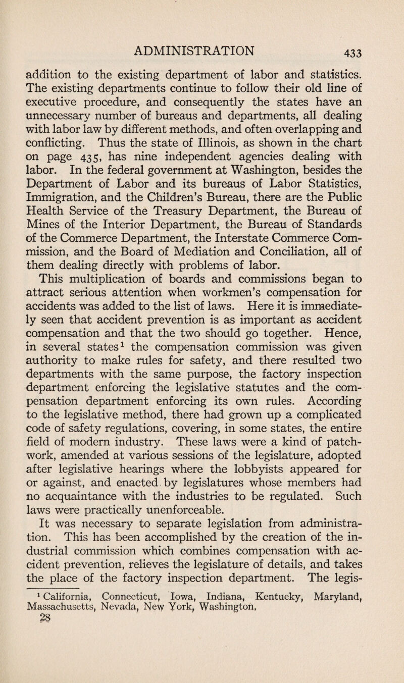 addition to the existing department of labor and statistics. The existing departments continue to follow their old line of executive procedure, and consequently the states have an unnecessary number of bureaus and departments, all dealing with labor law by different methods, and often overlapping and conflicting. Thus the state of Illinois, as shown in the chart on page 435, has nine independent agencies dealing with labor. In the federal government at Washington, besides the Department of Labor and its bureaus of Labor Statistics, Immigration, and the Children’s Bureau, there are the Public Health Service of the Treasury Department, the Bureau of Mines of the Interior Department, the Bureau of Standards of the Commerce Department, the Interstate Commerce Com¬ mission, and the Board of Mediation and Conciliation, all of them dealing directly with problems of labor. This multiplication of boards and commissions began to attract serious attention when workmen’s compensation for accidents was added to the list of laws. Here it is immediate¬ ly seen that accident prevention is as important as accident compensation and that the two should go together. Hence, in several states1 the compensation commission was given authority to make rules for safety, and there resulted two departments with the same purpose, the factory inspection department enforcing the legislative statutes and the com¬ pensation department enforcing its own rules. According to the legislative method, there had grown up a complicated code of safety regulations, covering, in some states, the entire field of modem industry. These laws were a kind of patch- work, amended at various sessions of the legislature, adopted after legislative hearings where the lobbyists appeared for or against, and enacted by legislatures whose members had no acquaintance with the industries to be regulated. Such laws were practically unenforceable. It was necessary to separate legislation from administra¬ tion. This has been accomplished by the creation of the in¬ dustrial commission which combines compensation with ac¬ cident prevention, relieves the legislature of details, and takes the place of the factory inspection department. The legis- 1 California, Connecticut, Iowa, Indiana, Kentucky, Maryland, Massachusetts, Nevada, New York, Washington, £8