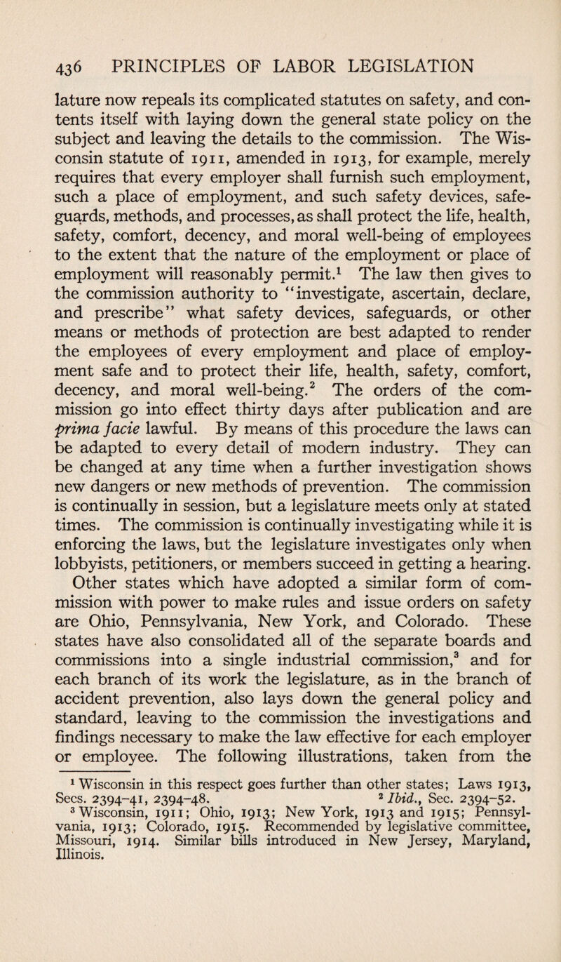lature now repeals its complicated statutes on safety, and con¬ tents itself with laying down the general state policy on the subject and leaving the details to the commission. The Wis¬ consin statute of 1911, amended in 1913, for example, merely requires that every employer shall furnish such employment, such a place of employment, and such safety devices, safe¬ guards, methods, and processes, as shall protect the life, health, safety, comfort, decency, and moral well-being of employees to the extent that the nature of the employment or place of employment will reasonably permit.1 The law then gives to the commission authority to “investigate, ascertain, declare, and prescribe” what safety devices, safeguards, or other means or methods of protection are best adapted to render the employees of every employment and place of employ¬ ment safe and to protect their life, health, safety, comfort, decency, and moral well-being.2 The orders of the com¬ mission go into effect thirty days after publication and are prima facie lawful. By means of this procedure the laws can be adapted to every detail of modem industry. They can be changed at any time when a further investigation shows new dangers or new methods of prevention. The commission is continually in session, but a legislature meets only at stated times. The commission is continually investigating while it is enforcing the laws, but the legislature investigates only when lobbyists, petitioners, or members succeed in getting a hearing. Other states which have adopted a similar form of com¬ mission with power to make rules and issue orders on safety are Ohio, Pennsylvania, New York, and Colorado. These states have also consolidated all of the separate boards and commissions into a single industrial commission,3 and for each branch of its work the legislature, as in the branch of accident prevention, also lays down the general policy and standard, leaving to the commission the investigations and findings necessary to make the law effective for each employer or employee. The following illustrations, taken from the 1 Wisconsin in this respect goes further than other states; Laws 1913, Secs. 2394-41, 2394-48. 2 Ibid., Sec. 2394-52. 3 Wisconsin, 1911; Ohio, 1913; New York, 1913 and 1915; Pennsyl¬ vania, 1913; Colorado, 1915. Recommended by legislative committee, Missouri, 1914. Similar bills introduced in New Jersey, Maryland, Illinois.