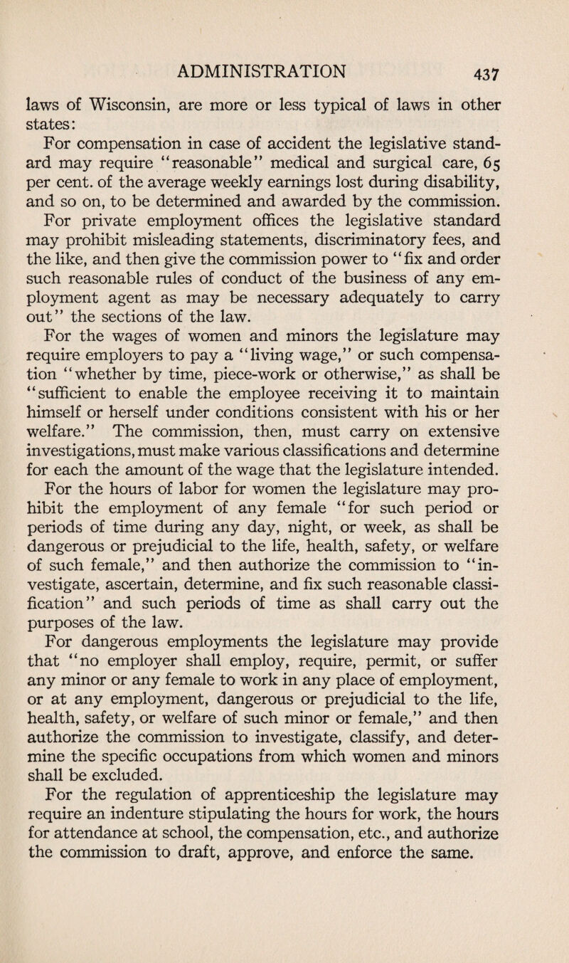 laws of Wisconsin, are more or less typical of laws in other states: For compensation in case of accident the legislative stand¬ ard may require “reasonable’’ medical and surgical care, 65 per cent, of the average weekly earnings lost during disability, and so on, to be determined and awarded by the commission. For private employment offices the legislative standard may prohibit misleading statements, discriminatory fees, and the like, and then give the commission power to “fix and order such reasonable rules of conduct of the business of any em¬ ployment agent as may be necessary adequately to carry out” the sections of the law. For the wages of women and minors the legislature may require employers to pay a “living wage,” or such compensa¬ tion “whether by time, piece-work or otherwise,” as shall be “sufficient to enable the employee receiving it to maintain himself or herself under conditions consistent with his or her welfare.” The commission, then, must carry on extensive investigations, must make various classifications and determine for each the amount of the wage that the legislature intended. For the hours of labor for women the legislature may pro¬ hibit the employment of any female “for such period or periods of time during any day, night, or week, as shall be dangerous or prejudicial to the life, health, safety, or welfare of such female,” and then authorize the commission to “in¬ vestigate, ascertain, determine, and fix such reasonable classi¬ fication” and such periods of time as shall carry out the purposes of the law. For dangerous employments the legislature may provide that “no employer shall employ, require, permit, or suffer any minor or any female to work in any place of employment, or at any employment, dangerous or prejudicial to the life, health, safety, or welfare of such minor or female,” and then authorize the commission to investigate, classify, and deter¬ mine the specific occupations from which women and minors shall be excluded. For the regulation of apprenticeship the legislature may require an indenture stipulating the hours for work, the hours for attendance at school, the compensation, etc., and authorize the commission to draft, approve, and enforce the same.