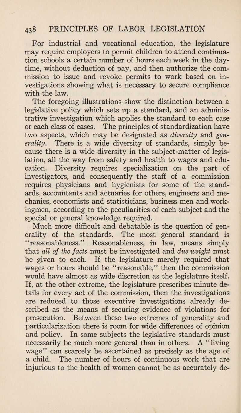 For industrial and vocational education, the legislature may require employers to permit children to attend continua¬ tion schools a certain number of hours each week in the day¬ time, without deduction of pay, and then authorize the com¬ mission to issue and revoke permits to work based on in¬ vestigations showing what is necessary to secure compliance with the law. The foregoing illustrations show the distinction between a legislative policy which sets up a standard, and an adminis¬ trative investigation which applies the standard to each case or each class of cases. The principles of standardization have two aspects, which may be designated as diversity and gen¬ erality. There is a wide diversity of standards, simply be¬ cause there is a wide diversity in the subject-matter of legis¬ lation, all the way from safety and health to wages and edu¬ cation. Diversity requires specialization on the part of investigators, and consequently the staff of a commission requires physicians and hygienists for some of the stand¬ ards, accountants and actuaries for others, engineers and me¬ chanics, economists and statisticians, business men and work¬ ingmen, according to the peculiarities of each subject and the special or general knowledge required. Much more difficult and debatable is the question of gen¬ erality of the standards. The most general standard is “reasonableness.” Reasonableness, in law, means simply that all of the facts must be investigated and due weight must be given to each. If the legislature merely required that wages or hours should be “reasonable,” then the commission would have almost as wide discretion as the legislature itself. If, at the other extreme, the legislature prescribes minute de¬ tails for every act of the commission, then the investigations are reduced to those executive investigations already de¬ scribed as the means of securing evidence of violations for prosecution. Between these two extremes of generality and particularization there is room for wide differences of opinion and policy. In some subjects the legislative standards must necessarily be much more general than in others. A “living wage” can scarcely be ascertained as precisely as the age of a child. The number of hours of continuous work that are injurious to the health of women cannot be as accurately de-