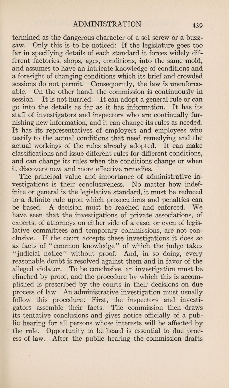 termined as the dangerous character of a set screw or a buzz- saw. Only this is to be noticed: If the legislature goes too far in specifying details of each standard it forces widely dif¬ ferent factories, shops, ages, conditions, into the same mold, and assumes to have an intricate knowledge of conditions and a foresight of changing conditions which its brief and crowded sessions do not permit. Consequently, the law is unenforce¬ able. On the other hand, the commission is continuously in session. It is not hurried. It can adopt a general rule or can go into the details as far as it has information. It has its staff of investigators and inspectors who are continually fur¬ nishing new information, and it can change its rules as needed. It has its representatives of employers and employees who testify to the actual conditions that need remedying and the actual workings of the rules already adopted. It can make classifications and issue different rules for different conditions, and can change its rules when the conditions change or when it discovers new and more effective remedies. The principal value and importance of administrative in¬ vestigations is their conclusiveness. No matter how indef¬ inite or general is the legislative standard, it must be reduced to a definite rule upon which prosecutions and penalties can be based. A decision must be reached and enforced. We have seen that the investigations of private associations, of experts, of attorneys on either side of a case, or even of legis¬ lative committees and temporary commissions, are not con¬ clusive. If the court accepts these investigations it does so as facts of “common knowledge’’ of which the judge takes “judicial notice” without proof. And, in so doing, every reasonable doubt is resolved against them and in favor of the alleged violator. To be conclusive, an investigation must be clinched by proof, and the procedure by which this is accom¬ plished is prescribed by the courts in their decisions on due process of law. An administrative investigation must usually follow this procedure: First, the inspectors and investi¬ gators assemble their facts. The commission then draws its tentative conclusions and gives notice officially of a pub¬ lic hearing for all persons whose interests will be affected by the rule. Opportunity to be heard is essential to due proc¬ ess of law. After the public hearing the commission drafts