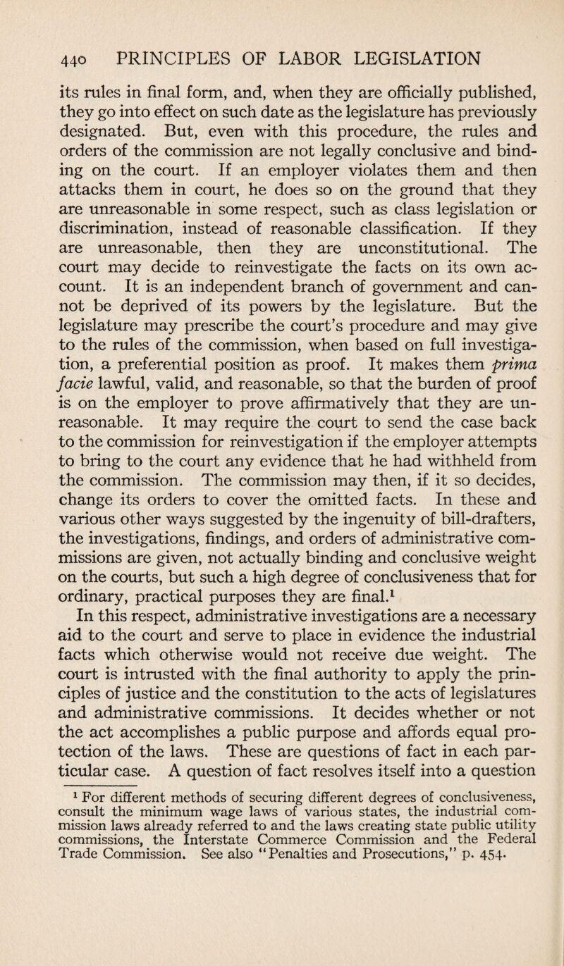 its rules in final form, and, when they are officially published, they go into effect on such date as the legislature has previously designated. But, even with this procedure, the rules and orders of the commission are not legally conclusive and bind¬ ing on the court. If an employer violates them and then attacks them in court, he does so on the ground that they are unreasonable in some respect, such as class legislation or discrimination, instead of reasonable classification. If they are unreasonable, then they are unconstitutional. The court may decide to reinvestigate the facts on its own ac¬ count. It is an independent branch of government and can¬ not be deprived of its powers by the legislature. But the legislature may prescribe the court’s procedure and may give to the rules of the commission, when based on full investiga¬ tion, a preferential position as proof. It makes them prima facie lawful, valid, and reasonable, so that the burden of proof is on the employer to prove affirmatively that they are un¬ reasonable. It may require the court to send the case back to the commission for reinvestigation if the employer attempts to bring to the court any evidence that he had withheld from the commission. The commission may then, if it so decides, change its orders to cover the omitted facts. In these and various other ways suggested by the ingenuity of bill-drafters, the investigations, findings, and orders of administrative com¬ missions are given, not actually binding and conclusive weight on the courts, but such a high degree of conclusiveness that for ordinary, practical purposes they are final.1 In this respect, administrative investigations are a necessary aid to the court and serve to place in evidence the industrial facts which otherwise would not receive due weight. The court is intrusted with the final authority to apply the prin¬ ciples of justice and the constitution to the acts of legislatures and administrative commissions. It decides whether or not the act accomplishes a public purpose and affords equal pro¬ tection of the laws. These are questions of fact in each par¬ ticular case. A question of fact resolves itself into a question 1 For different methods of securing different degrees of conclusiveness, consult the minimum wage laws of various states, the industrial com¬ mission laws already referred to and the laws creating state public utility commissions, the Interstate Commerce Commission and the Federal Trade Commission. See also “Penalties and Prosecutions,” p. 454.