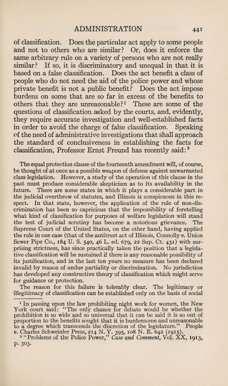 of classification. Does the particular act apply to some people and not to others who are similar? Or, does it enforce the same arbitrary rule on a variety of persons who are not really similar? If so, it is discriminatory and unequal in that it is based on a false classification. Does the act benefit a class of people who do not need the aid of the police power and whose private benefit is not a public benefit? Does the act impose burdens on some that are so far in excess of the benefits to others that they are unreasonable?1 These are some of the questions of classification asked by the courts, and, evidently, they require accurate investigation and well-established facts in order to avoid the charge of false classification. Speaking of the need of administrative investigations that shall approach the standard of conclusiveness in establishing the facts for classification, Professor Ernst Freund has recently said:2 The equal protection clause of the fourteenth amendment will, of course, be thought of at once as a possible weapon of defense against unwarranted class legislation. However, a study of the operation of this clause in the past must produce considerable skepticism as to its availability in the future. There are some states in which it plays a considerable part in the judicial overthrow of statutes, and Illinois is conspicuous in this re¬ spect. In that state, however, the application of the rule of non-dis¬ crimination has been so capricious that the impossibility of foretelling what kind of classification for purposes of welfare legislation will stand the test of judicial scrutiny has become a notorious grievance. The Supreme Court of the United States, on the other hand, having applied the rule in one case (that of the antitrust act of Illinois, Connolly v. Union Sewer Pipe Co., 184 U. S. 540, 46 L. ed. 679, 22 Sup. Ct. 431) with sur¬ prising strictness, has since practically taken the position that a legisla¬ tive classification will be sustained if there is any reasonable possibility of its justification, and in the last ten years no measure has been declared invalid by reason of undue partiality or discrimination. No jurisdiction has developed any constructive theory of classification which might serve for guidance or protection. The reason for this failure is tolerably clear. The legitimacy or illegitimacy of classification can be established only on the basis of social 1 In passing upon the law prohibiting night work for women, the New York court said: “The only chance for debate would be whether the prohibition is so wide and so universal that it can be said it is so out of proportion to the benefits sought that it is burdensome and unreasonable to a degree which transcends the discretion of the legislature. People v. Charles Schweinler Press, 214 N. Y. 395, 108 N. E. 642 (1915). 2 “Problems of the Police Power, Case ai}d Comment, Vof. XX, 1913, P- 303.