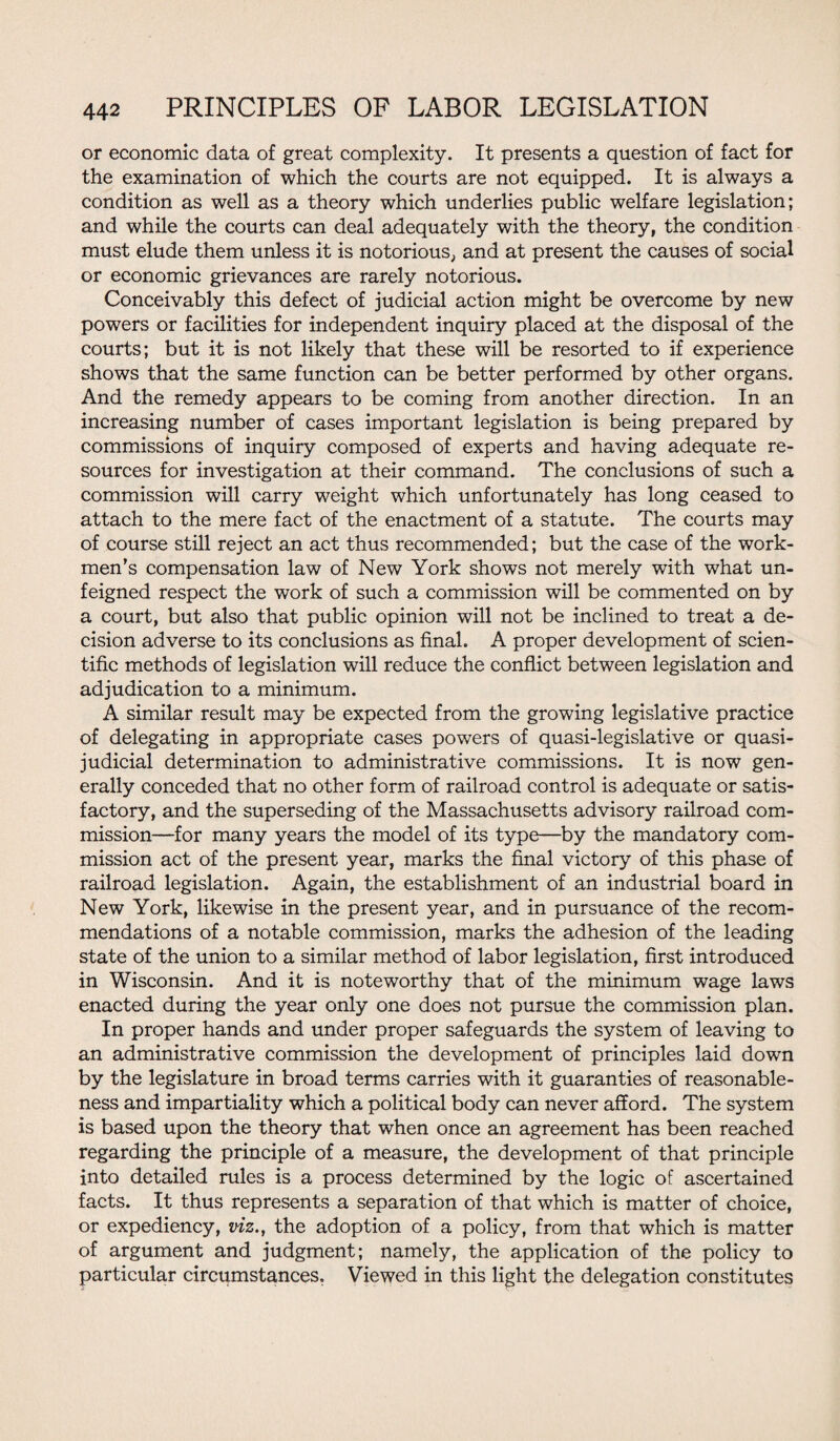 or economic data of great complexity. It presents a question of fact for the examination of which the courts are not equipped. It is always a condition as well as a theory which underlies public welfare legislation; and while the courts can deal adequately with the theory, the condition must elude them unless it is notorious, and at present the causes of social or economic grievances are rarely notorious. Conceivably this defect of judicial action might be overcome by new powers or facilities for independent inquiry placed at the disposal of the courts; but it is not likely that these will be resorted to if experience shows that the same function can be better performed by other organs. And the remedy appears to be coming from another direction. In an increasing number of cases important legislation is being prepared by commissions of inquiry composed of experts and having adequate re¬ sources for investigation at their command. The conclusions of such a commission will carry weight which unfortunately has long ceased to attach to the mere fact of the enactment of a statute. The courts may of course still reject an act thus recommended; but the case of the work¬ men’s compensation law of New York shows not merely with what un¬ feigned respect the work of such a commission will be commented on by a court, but also that public opinion will not be inclined to treat a de¬ cision adverse to its conclusions as final. A proper development of scien¬ tific methods of legislation will reduce the conflict between legislation and adjudication to a minimum. A similar result may be expected from the growing legislative practice of delegating in appropriate cases powers of quasi-legislative or quasi¬ judicial determination to administrative commissions. It is now gen¬ erally conceded that no other form of railroad control is adequate or satis¬ factory, and the superseding of the Massachusetts advisory railroad com¬ mission—for many years the model of its type—by the mandatory com¬ mission act of the present year, marks the final victory of this phase of railroad legislation. Again, the establishment of an industrial board in New York, likewise in the present year, and in pursuance of the recom¬ mendations of a notable commission, marks the adhesion of the leading state of the union to a similar method of labor legislation, first introduced in Wisconsin. And it is noteworthy that of the minimum wage laws enacted during the year only one does not pursue the commission plan. In proper hands and under proper safeguards the system of leaving to an administrative commission the development of principles laid down by the legislature in broad terms carries with it guaranties of reasonable¬ ness and impartiality which a political body can never afford. The system is based upon the theory that when once an agreement has been reached regarding the principle of a measure, the development of that principle into detailed rules is a process determined by the logic of ascertained facts. It thus represents a separation of that which is matter of choice, or expediency, viz., the adoption of a policy, from that which is matter of argument and judgment; namely, the application of the policy to particular circumstances. Viewed in this light the delegation constitutes