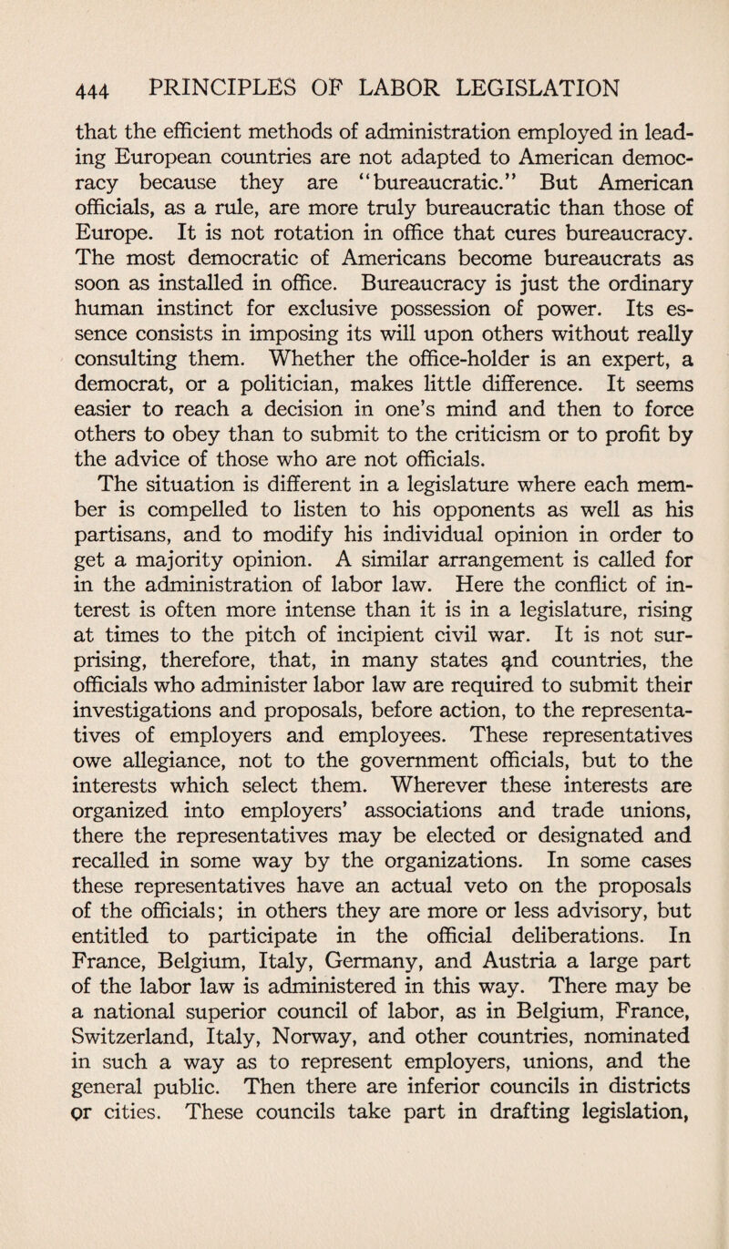 that the efficient methods of administration employed in lead¬ ing European countries are not adapted to American democ¬ racy because they are “bureaucratic.” But American officials, as a rule, are more truly bureaucratic than those of Europe. It is not rotation in office that cures bureaucracy. The most democratic of Americans become bureaucrats as soon as installed in office. Bureaucracy is just the ordinary human instinct for exclusive possession of power. Its es¬ sence consists in imposing its will upon others without really consulting them. Whether the office-holder is an expert, a democrat, or a politician, makes little difference. It seems easier to reach a decision in one’s mind and then to force others to obey than to submit to the criticism or to profit by the advice of those who are not officials. The situation is different in a legislature where each mem¬ ber is compelled to listen to his opponents as well as his partisans, and to modify his individual opinion in order to get a majority opinion. A similar arrangement is called for in the administration of labor law. Here the conflict of in¬ terest is often more intense than it is in a legislature, rising at times to the pitch of incipient civil war. It is not sur¬ prising, therefore, that, in many states ^nd countries, the officials who administer labor law are required to submit their investigations and proposals, before action, to the representa¬ tives of employers and employees. These representatives owe allegiance, not to the government officials, but to the interests which select them. Wherever these interests are organized into employers’ associations and trade unions, there the representatives may be elected or designated and recalled in some way by the organizations. In some cases these representatives have an actual veto on the proposals of the officials; in others they are more or less advisory, but entitled to participate in the official deliberations. In France, Belgium, Italy, Germany, and Austria a large part of the labor law is administered in this way. There may be a national superior council of labor, as in Belgium, France, Switzerland, Italy, Norway, and other countries, nominated in such a way as to represent employers, unions, and the general public. Then there are inferior councils in districts qr cities. These councils take part in drafting legislation,