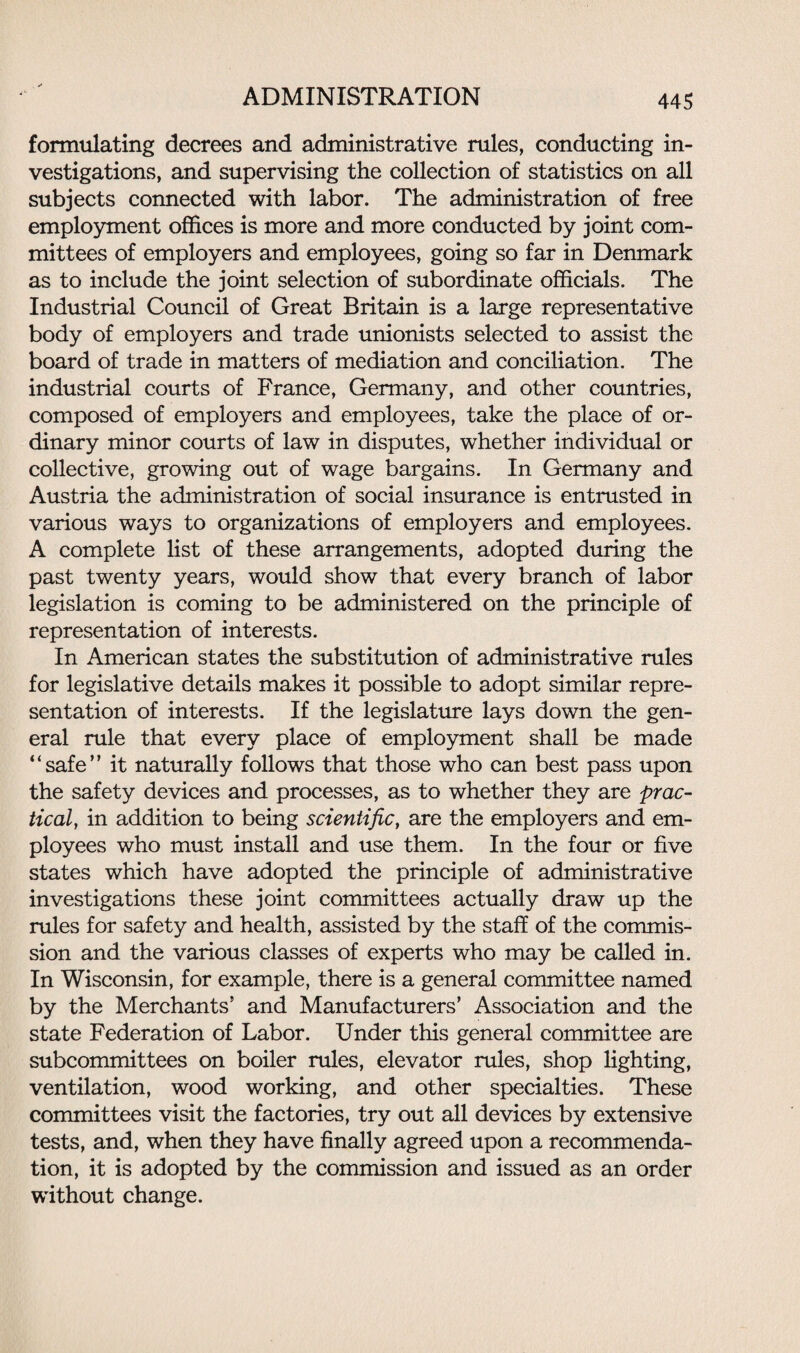 formulating decrees and administrative rules, conducting in¬ vestigations, and supervising the collection of statistics on all subjects connected with labor. The administration of free employment offices is more and more conducted by joint com¬ mittees of employers and employees, going so far in Denmark as to include the joint selection of subordinate officials. The Industrial Council of Great Britain is a large representative body of employers and trade unionists selected to assist the board of trade in matters of mediation and conciliation. The industrial courts of France, Germany, and other countries, composed of employers and employees, take the place of or¬ dinary minor courts of law in disputes, whether individual or collective, growing out of wage bargains. In Germany and Austria the administration of social insurance is entrusted in various ways to organizations of employers and employees. A complete list of these arrangements, adopted during the past twenty years, would show that every branch of labor legislation is coming to be administered on the principle of representation of interests. In American states the substitution of administrative rules for legislative details makes it possible to adopt similar repre¬ sentation of interests. If the legislature lays down the gen¬ eral rule that every place of employment shall be made “safe” it naturally follows that those who can best pass upon the safety devices and processes, as to whether they are prac¬ tical, in addition to being scientific, are the employers and em¬ ployees who must install and use them. In the four or five states which have adopted the principle of administrative investigations these joint committees actually draw up the rules for safety and health, assisted by the staff of the commis¬ sion and the various classes of experts who may be called in. In Wisconsin, for example, there is a general committee named by the Merchants’ and Manufacturers’ Association and the state Federation of Labor. Under this general committee are subcommittees on boiler rules, elevator rules, shop lighting, ventilation, wood working, and other specialties. These committees visit the factories, try out all devices by extensive tests, and, when they have finally agreed upon a recommenda¬ tion, it is adopted by the commission and issued as an order without change.