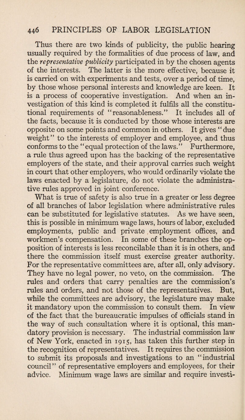 Thus there are two kinds of publicity, the public hearing usually required by the formalities of due process of law, and the representative publicity participated in by the chosen agents of the interests. The latter is the more effective, because it is carried on with experiments and tests, over a period of time, by those whose personal interests and knowledge are keen. It is a process of cooperative investigation. And when an in¬ vestigation of this kind is completed it fulfils all the constitu¬ tional requirements of “reasonableness.” It includes all of the facts, because it is conducted by those whose interests are opposite on some points and common in others. It gives “due weight” to the interests of employer and employee, and thus conforms to the ‘‘ equal protection of the laws.’’ Furthermore, a rule thus agreed upon has the backing of the representative employers of the state, and their approval carries such weight in court that other employers, who would ordinarily violate the laws enacted by a legislature, do not violate the administra¬ tive rules approved in joint conference. What is true of safety is also true in a greater or less degree of all branches of labor legislation where administrative rules can be substituted for legislative statutes. As we have seen, this is possible in minimum wage laws, hours of labor, excluded employments, public and private , employment offices, and workmen’s compensation. In some of these branches the op¬ position of interests is less reconcilable than it is in others, and there the commission itself must exercise greater authority. For the representative committees are, after all, only advisory. They have no legal power, no veto, on the commission. The rules and orders that carry penalties are the commission’s rules and orders, and not those of the representatives. But, while the committees are advisory, the legislature may make it mandatory upon the commission to consult them. In view of the fact that the bureaucratic impulses of officials stand in the way of such consultation where it is optional, this man¬ datory provision is necessary. The industrial commission law of New York, enacted in 1915, has taken this further step in the recognition of representatives. It requires the commission to submit its proposals and investigations to an “industrial council” of representative employers and employees, for their advice. Minimum wage laws are similar and require investi-