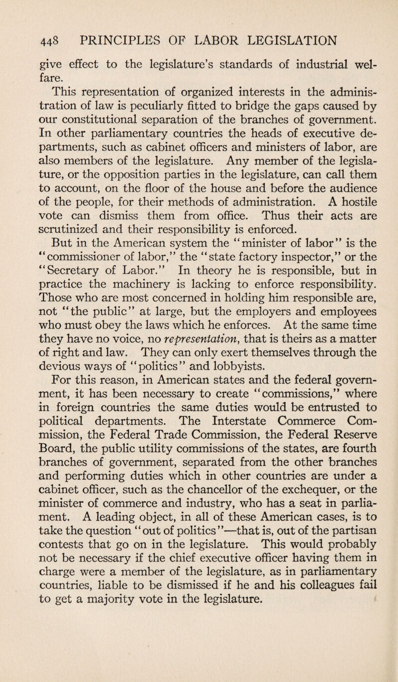 give effect to the legislature’s standards of industrial wel¬ fare. This representation of organized interests in the adminis¬ tration of law is peculiarly fitted to bridge the gaps caused by our constitutional separation of the branches of government. In other parliamentary countries the heads of executive de¬ partments, such as cabinet officers and ministers of labor, are also members of the legislature. Any member of the legisla¬ ture, or the opposition parties in the legislature, can call them to account, on the floor of the house and before the audience of the people, for their methods of administration. A hostile vote can dismiss them from office. Thus their acts are scrutinized and their responsibility is enforced. But in the American system the “minister of labor” is the “commissioner of labor,” the “state factory inspector,” or the “Secretary of Labor.” In theory he is responsible, but in practice the machinery is lacking to enforce responsibility. Those who are most concerned in holding him responsible are, not “the public” at large, but the employers and employees who must obey the laws which he enforces. At the same time they have no voice, no representation, that is theirs as a matter of right and law. They can only exert themselves through the devious ways of “politics” and lobbyists. For this reason, in American states and the federal govern¬ ment, it has been necessary to create “commissions,” where in foreign countries the same duties would be entrusted to political departments. The Interstate Commerce Com¬ mission, the Federal Trade Commission, the Federal Reserve Board, the public utility commissions of the states, are fourth branches of government, separated from the other branches and performing duties which in other countries are under a cabinet officer, such as the chancellor of the exchequer, or the minister of commerce and industry, who has a seat in parlia¬ ment. A leading object, in all of these American cases, is to take the question “out of politics”—that is, out of the partisan contests that go on in the legislature. This would probably not be necessary if the chief executive officer having them in charge were a member of the legislature, as in parliamentary countries, liable to be dismissed if he and his colleagues fail to get a majority vote in the legislature.