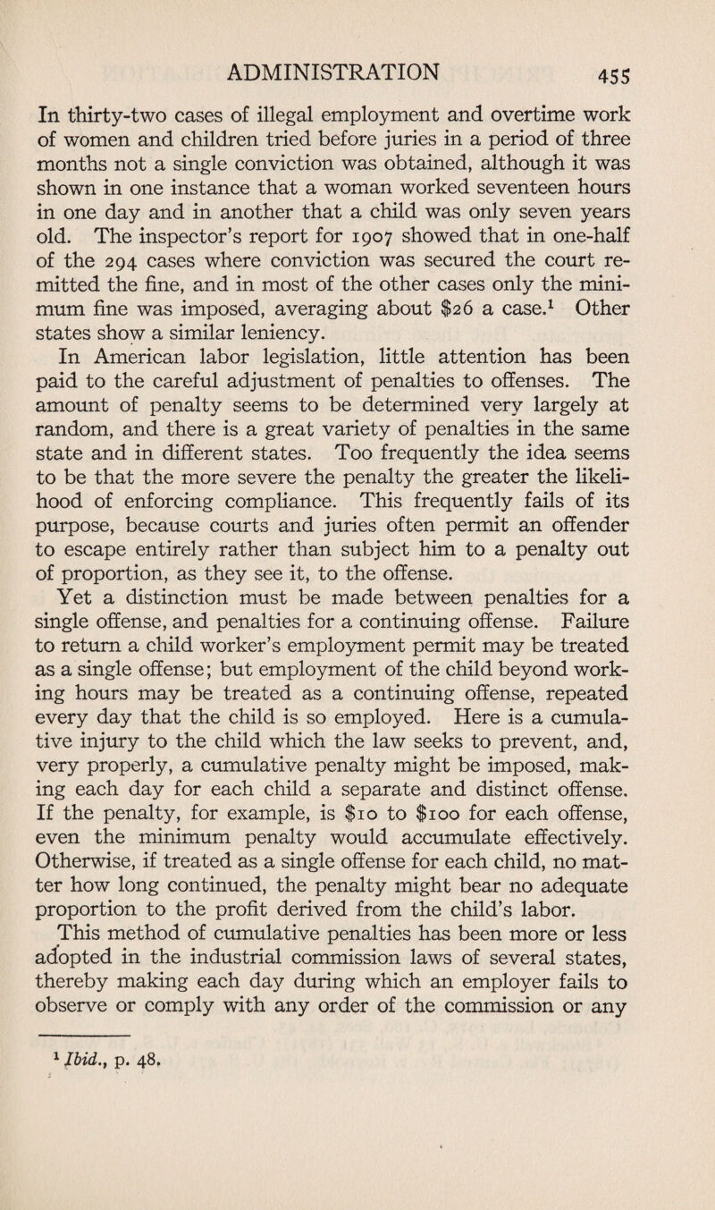 In thirty-two cases of illegal employment and overtime work of women and children tried before juries in a period of three months not a single conviction was obtained, although it was shown in one instance that a woman worked seventeen hours in one day and in another that a child was only seven years old. The inspector’s report for 1907 showed that in one-half of the 294 cases where conviction was secured the court re¬ mitted the fine, and in most of the other cases only the mini¬ mum fine was imposed, averaging about $26 a case.1 Other states show a similar leniency. In American labor legislation, little attention has been paid to the careful adjustment of penalties to offenses. The amount of penalty seems to be determined very largely at random, and there is a great variety of penalties in the same state and in different states. Too frequently the idea seems to be that the more severe the penalty the greater the likeli¬ hood of enforcing compliance. This frequently fails of its purpose, because courts and juries often permit an offender to escape entirely rather than subject him to a penalty out of proportion, as they see it, to the offense. Yet a distinction must be made between penalties for a single offense, and penalties for a continuing offense. Failure to return a child worker’s employment permit may be treated as a single offense; but employment of the child beyond work¬ ing hours may be treated as a continuing offense, repeated every day that the child is so employed. Here is a cumula¬ tive injury to the child which the law seeks to prevent, and, very properly, a cumulative penalty might be imposed, mak¬ ing each day for each child a separate and distinct offense. If the penalty, for example, is $10 to $100 for each offense, even the minimum penalty would accumulate effectively. Otherwise, if treated as a single offense for each child, no mat¬ ter how long continued, the penalty might bear no adequate proportion to the profit derived from the child’s labor. This method of cumulative penalties has been more or less adopted in the industrial commission laws of several states, thereby making each day during which an employer fails to observe or comply with any order of the commission or any 1 Ibid., p. 48.