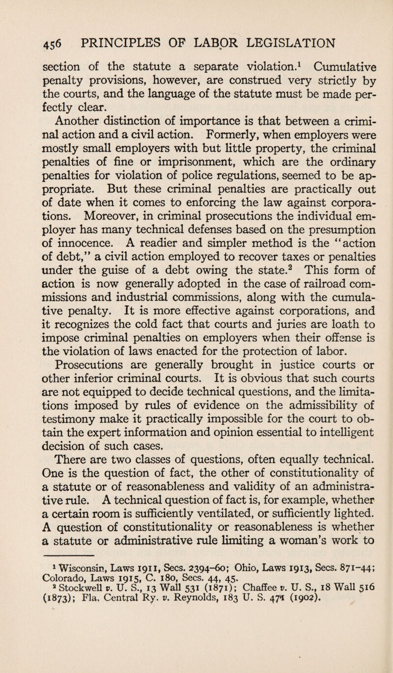 section of the statute a separate violation.1 Cumulative penalty provisions, however, are construed very strictly by the courts, and the language of the statute must be made per¬ fectly clear. Another distinction of importance is that between a crimi¬ nal action and a civil action. Formerly, when employers were mostly small employers with but little property, the criminal penalties of fine or imprisonment, which are the ordinary penalties for violation of police regulations, seemed to be ap¬ propriate. But these criminal penalties are practically out of date when it comes to enforcing the law against corpora¬ tions. Moreover, in criminal prosecutions the individual em¬ ployer has many technical defenses based on the presumption of innocence. A readier and simpler method is the “action of debt,” a civil action employed to recover taxes or penalties under the guise of a debt owing the state.2 This form of action is now generally adopted in the case of railroad com¬ missions and industrial commissions, along with the cumula¬ tive penalty. It is more effective against corporations, and it recognizes the cold fact that courts and juries are loath to impose criminal penalties on employers when their offense is the violation of laws enacted for the protection of labor. Prosecutions are generally brought in justice courts or other inferior criminal courts. It is obvious that such courts are not equipped to decide technical questions, and the limita¬ tions imposed by rules of evidence on the admissibility of testimony make it practically impossible for the court to ob¬ tain the expert information and opinion essential to intelligent decision of such cases. There are two classes of questions, often equally technical. One is the question of fact, the other of constitutionality of a statute or of reasonableness and validity of an administra¬ tive rule. A technical question of fact is, for example, whether a certain room is sufficiently ventilated, or sufficiently lighted. A question of constitutionality or reasonableness is whether a statute or administrative rule limiting a woman’s work to 1 Wisconsin, Laws 1911, Secs. 2394-60; Ohio, Laws 1913, Secs. 871-44; Colorado, Laws 1915, C. 180, Secs. 44, 45. 2 Stockwell s». U. S., 13 Wall 531 (1871); Chaffee v. U. S., 18 Wall 516 (1873); Fla. Central Ry. v. Reynolds, 183 U. S. 47*1 (1902),